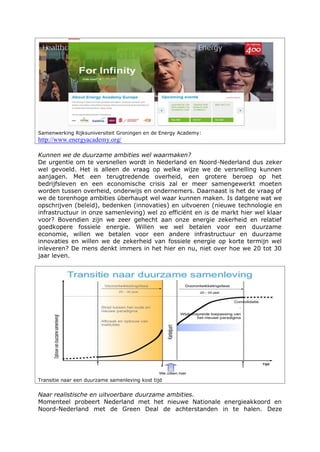 Samenwerking Rijksuniversiteit Groningen en de Energy Academy:
http://www.energyacademy.org/
Kunnen we de duurzame ambities wel waarmaken?
De urgentie om te versnellen wordt in Nederland en Noord-Nederland dus zeker
wel gevoeld. Het is alleen de vraag op welke wijze we de versnelling kunnen
aanjagen. Met een terugtredende overheid, een grotere beroep op het
bedrijfsleven en een economische crisis zal er meer samengewerkt moeten
worden tussen overheid, onderwijs en ondernemers. Daarnaast is het de vraag of
we de torenhoge ambities überhaupt wel waar kunnen maken. Is datgene wat we
opschrijven (beleid), bedenken (innovaties) en uitvoeren (nieuwe technologie en
infrastructuur in onze samenleving) wel zo efficiënt en is de markt hier wel klaar
voor? Bovendien zijn we zeer gehecht aan onze energie zekerheid en relatief
goedkopere fossiele energie. Willen we wel betalen voor een duurzame
economie, willen we betalen voor een andere infrastructuur en duurzame
innovaties en willen we de zekerheid van fossiele energie op korte termijn wel
inleveren? De mens denkt immers in het hier en nu, niet over hoe we 20 tot 30
jaar leven.
Transitie naar een duurzame samenleving kost tijd
Naar realistische en uitvoerbare duurzame ambities.
Momenteel probeert Nederland met het nieuwe Nationale energieakkoord en
Noord-Nederland met de Green Deal de achterstanden in te halen. Deze
 