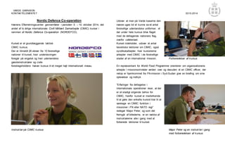 VARDE GARNISON 
KONTAKTELEMENTET 0210-2014 
Nordic Defence Co-operation 
Hærens Efterretningscenter gennemfører i perioden 5. – 10. oktober 2014, det 
andet af to årlige internationale Civilt Militært Samarbejde (CIMIC) kurser i 
rammen af Nordic Defence Co-operation (NORDEFCO). 
Kurset er et grundlæggende taktisk 
CIMIC kursus. 
Der er tilmeldt 26 elever fra 10 forskellige 
nationer til kurset, hvor undervisningen 
foregår på engelsk og hvor udenlandske 
gæsteinstruktører og civile 
foredragsholdere hæver kursus til et meget højt internationalt niveau. 
Instruktør på CIMIC kursus 
Udover at man på Varde kaserne den 
næste uges tid vil kunne se et antal 
forskellige udenlandske uniformer, vil 
der under hele kursus blive flaget 
med de deltagende nationers flag, 
overfor cafeteriaet. 
Kurset indeholder, udover et antal 
teoretiske lektioner om CIMIC, også 
syndikatarbejder, hvor kursisterne 
arbejder med CIMIC i de forskellige 
stader af en international mission. Forberedelser af kursus 
En repræsentant for World Food Programme orienterer om organisationens 
arbejde i missionsområder verden over og desuden vil en CIMIC officer, der 
netop er hjemkommet fra FN-mission i Syd-Sudan give en briefing om sine 
oplevelser og indtryk. 
”Erfaringer fra deltagelse i 
internationale operationer viser, at der 
er et stadigt stigende behov for 
CIMIC, hvorfor kurset er medvirkende 
til at gøre den enkelte kursist klar til at 
varetage en CIMIC funktion i 
missioner i FN eller NATO regi” 
redegør Major Peter, og som det 
fremgår af billederne, er en række af 
instruktørerne alle i gang med at 
forberede lektioner til kurset. 
Major Peter og en instruktør i gang 
med forberedelsen af kursus 
