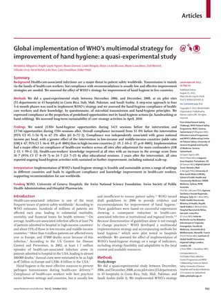 www.thelancet.com/infection Vol 13 October 2013 843
Articles
Global implementation of WHO’s multimodal strategy for
improvement of hand hygiene: a quasi-experimental study
Benedetta Allegranzi, Angèle Gayet-Ageron, Nizam Damani, Loséni Bengaly, Mary-Louise McLaws, Maria-Luisa Moro, Ziad Memish,
Orlando Urroz, Hervé Richet, Julie Storr, Liam Donaldson, Didier Pittet
Summary
Background Health-care-associated infections are a major threat to patient safety worldwide. Transmission is mainly
via the hands of health-care workers, but compliance with recommendations is usually low and eﬀective improvement
strategies are needed. We assessed the eﬀect of WHO’s strategy for improvement of hand hygiene in ﬁve countries.
Methods We did a quasi-experimental study between December, 2006, and December, 2008, at six pilot sites
(55 departments in 43 hospitals) in Costa Rica, Italy, Mali, Pakistan, and Saudi Arabia. A step-wise approach in four
3–6 month phases was used to implement WHO’s strategy and we assessed the hand-hygiene compliance of health-
care workers and their knowledge, by questionnaire, of microbial transmission and hand-hygiene principles. We
expressed compliance as the proportion of predeﬁned opportunities met by hand-hygiene actions (ie, handwashing or
hand rubbing). We assessed long-term sustainability of core strategy activities in April, 2010.
Findings We noted 21884 hand-hygiene opportunities during 1423 sessions before the intervention and
23746 opportunities during 1784 sessions after. Overall compliance increased from 51·0% before the intervention
(95% CI 45·1−56·9) to 67·2% after (61·8−72·2). Compliance was independently associated with gross national
income per head, with a greater eﬀect of the intervention in low-income and middle-income countries (odds ratio
[OR] 4·67, 95% CI 3·16–6·89; p<0·0001) than in high-income countries (2·19, 2·03–2·37; p<0·0001). Implementation
had a major eﬀect on compliance of health-care workers across all sites after adjustment for main confounders (OR
2·15, 1·99–2·32). Health-care-workers’ knowledge improved at all sites with an increase in the average score from
18·7 (95% CI 17·8–19·7) to 24·7 (23·7–25·6) after educational sessions. 2 years after the intervention, all sites
reported ongoing hand-hygiene activities with sustained or further improvement, including national scale-up.
Interpretation Implementation of WHO’s hand-hygiene strategy is feasible and sustainable across a range of settings
in diﬀerent countries and leads to signiﬁcant compliance and knowledge improvement in health-care workers,
supporting recommendation for use worldwide.
Funding WHO, University of Geneva Hospitals, the Swiss National Science Foundation, Swiss Society of Public
Health Administration and Hospital Pharmacists.
Introduction
Health-care-associated infection is one of the most
frequent issues of patient safety worldwide.1
According to
WHO estimates, hundreds of millions of patients are
aﬀected each year, leading to substantial morbidity,
mortality, and ﬁnancial losses for health systems.1,2
On
average, health-care-associated infection aﬀects at least 7%
of patients admitted to hospital in high-income countries2
and about 15% of those in low-income and middle-income
countries.2,3
More than 4 million patients are aﬀected every
year in Europe, and 37000 deaths occur because of this
infection.2
According to the US Centers for Disease
Control and Prevention, in 2002, at least 1·7 million
episodes of health-care-associated infection arose in
patients admitted to hospital in the USA, leading to almost
100000 deaths.2
Annual costs were estimated to be as high
as €7 billion in Europe and US$6·8 billion in the USA.2
Hand hygiene is the most eﬀective measure to prevent
pathogen transmission during health-care delivery.4–6
Compliance of health-care workers with best practices
varies between settings and countries, but is usually low
and insuﬃcient to ensure patient safety.7,8
WHO issued
draft guidelines in 2006 to provide evidence and
recommendations for improvement of hand hygiene.7
These guidelines were based on successful experiences
showing a consequent reduction in health-care-
associated infection at institutional and regional levels.9,10
Because dissemination of guidelines alone is not enough
to change practices,11
WHO developed a multimodal
implementation strategy and accompanying methods for
hand hygiene,12
which were pilot tested in hospitals
worldwide. We assessed the eﬀect of implementation of
WHO’s hand-hygiene strategy on a range of indicators,
including strategy feasibility and adaptability to the local
context and available resources.
Methods
Study design
We did a quasi-experimental study between December,
2006,andDecember,2008,atsixpilotsites(55departments
in 43 hospitals) in Costa Rica, Italy, Mali, Pakistan, and
Saudi Arabia (table 1). We implemented WHO’s strategy
Lancet Infect Dis 2013;
13: 843–51
Published Online
August 23, 2013
http://dx.doi.org/10.1016/
S1473-3099(13)70163-4
See Comment page 824
Copyright © 2013.World Health
Organization. Published by
Elsevier Ltd/inc/BV. All rights
reserved.
First Global Patient Safety
Challenge,WHO Patient Safety
Programme,WHO, Geneva,
Switzerland (B Allegranzi MD);
Infection Control Programme
andWHO Collaborating Centre
on Patient Safety, University of
Geneva Hospitals and Faculty
of Medicine,Geneva,
Switzerland
(A Gayet-Ageron MD,
Prof D Pittet MD); Craigavon
Area Hospital, Portadown, UK
(N Damani MD); Hôpital Gabriel
Touré, Bamako, Mali
(L Bengaly PhD); University of
New SouthWales (UNSW),
School of Public Health and
Community Medicine, UNSW
Medicine, Sydney, NSW,
Australia
(Prof M-L McLaws PhD); Agenzia
Sanitaria e Sociale Regionale,
Bologna, Italy (M-L Moro MD);
Public Health Directorate,
Ministry of Health, Riyadh,
Saudi Arabia (Z Memish MD);
Hospital Nacional de Niños,
San José,Costa Rica
(O Urroz MD); Unité de
Recherche sur les Maladies
Infectieuses etTropicales
Emergentes, Faculté de
Médecine, Université de la
Méditerranée, Marseille, France
(Prof H Richet MD); Institute of
Global Health Innovation,
ImperialCollege London,
London, UK
(J Storr MBA, L Donaldson MD)
Correspondenceto:
Prof Didier Pittet, Infection
Control Programme andWHO
CollaboratingCentreon Patient
Safety,Universityof Geneva
Hospitals and Facultyof Medicine,
1211Geneva 14, Switzerland
didier.pittet@hcuge.ch
 