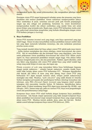 SEAMOLEC | Implementasi Pendidikan Terbuka dan Jarak Jauh 10
menggunakan media dan sarana telekomunikasi, dan mengarahkan pebelajar dalam
diskusi.
Penetapan sistem PTJJ sangat berpengaruh terhadap sarana dan prasarana yang harus
disediakan oleh institusi pendidikan. Sistem sentralisasi mempersyaratkan adanya
fokus sumberdaya di pusat, sementara unit-unit jarak jauh bersifat perpanjangan
tangan saja atau sebagai unit pendukung. Sementara itu, sistem desentralisasi
memperyaratkan kondisi dan alokasi sumberdaya yang standar lintas unit untuk
proses belajar yang terstandar pula. Begitu juga, sistem PTJJ berbasiskan media cetak
dan audiovisual memerlukan pengelolaan yang berbeda dibandingkan dengan sistem
PTJJ berbasis jaringan (e-learning).
b. Biaya Pendidikan
Sistem PTJJ menuntut investasi awal yang tinggi, serta biaya operasional yang juga
relatif tinggi. Situasi ini akan menyebabkan institusi pendidikan mencari sumber dana
lain yang dapat memenuhi kebutuhan inisiasinya, dan atau melakukan penentuan
prioritas secara cermat.
Yang menjadi masalah dalam hal biaya adopsi sistem PTJJ adalah pada masa transisi
– ketika institusi menjalankan dua sistem sekaligus, sistem konvensional, dan sistem
PTJJ. Hal ini menyebabkan ada dua kelompok biaya yang diperlukan, yaitu biaya
untuk pelaksanaan sistem pendidikan konvensional dan sistem PTJJ. Dalam situasi
seperti ini, biaya operasional pendidikan menjadi sangat tinggi. Pola alokasi beban
biasanya mengarah pada siswa, dan atau pemerintah. Padahal, seperti diketahui, salah
satu faktor yang dijanjikan oleh sistem PTJJ adalah biaya yang relatif rendah bagi
setiap orang untuk belajar di mana saja, dan kapan saja.
Prinsip economies of scale yang menyatakan bahwa biaya berhubungan langsung
dengan jumlah mahasiswa – semakin banyak mahasiswa, semakin rendah biaya,
relatif tidak berlaku dalam sistem PTJJ berbasiskan ICT. Walaupun diprediksikan
oleh banyak ahli bahwa di masa yang akan datang, biaya sistem PTJJ yang
berbasiskan ICT dapat menjadi menurun sekali, terlepas jumlah mahasiswanya
meningkat atau tidak. Misalnya, “palm education” yang sudah dimulai di Amerika
Serikat merupakan perwujudan dari pembelajaran berbasis teknologi komunikasi dan
informasi, yaitu PDA (Personal Digital Assistant) yang harganya relatif semakin
terjangkau oleh masyarakat Amerika Serikat. Di Indonesia, diprediksikan bahwa
dalam waktu 10 tahun mendatang, harga PDA dapat turun mencapai Rp. 80.000,- saja
(Mengko, 2005). Namun tetap saja, pada sisi institusi PTJJ, biaya awal pengembangan
sistem dan pemeliharaannya cukup tinggi.
Komponen biaya sistem PTJJ relatif berbeda dengan komponen biaya pendidikan
konvensional. Ada banyak simpul operasional yang tidak menjadi komponen biaya
dalam pendidikan konvensional tetapi menjadi komponen biaya yang sangat penting
dalam sistem PTJJ. Misalnya tutorial, praktek, akses, ujian, dan lain-lain. Berikut
adalah contoh beberapa komponen biaya sistem PTJJ (Belawati, 2006).
 