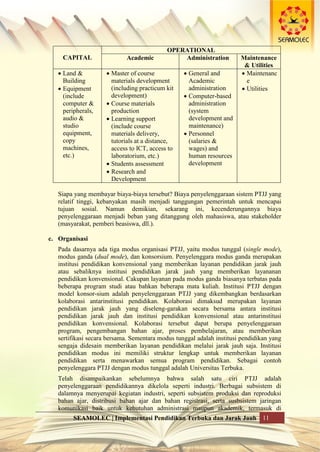 SEAMOLEC | Implementasi Pendidikan Terbuka dan Jarak Jauh 11
CAPITAL
OPERATIONAL
Academic Administration Maintenance
& Utilities
 Land &
Building
 Equipment
(include
computer &
peripherals,
audio &
studio
equipment,
copy
machines,
etc.)
 Master of course
materials development
(including practicum kit
development)
 Course materials
production
 Learning support
(include course
materials delivery,
tutorials at a distance,
access to ICT, access to
laboratorium, etc.)
 Students assessment
 Research and
Development
 General and
Academic
administration
 Computer-based
administration
(system
development and
maintenance)
 Personnel
(salaries &
wages) and
human resources
development
 Maintenanc
e
 Utilities
Siapa yang membayar biaya-biaya tersebut? Biaya penyelenggaraan sistem PTJJ yang
relatif tinggi, kebanyakan masih menjadi tanggungan pemerintah untuk mencapai
tujuan sosial. Namun demikian, sekarang ini, kecenderungannya biaya
penyelenggaraan menjadi beban yang ditanggung oleh mahasiswa, atau stakeholder
(masyarakat, pemberi beasiswa, dll.).
c. Organisasi
Pada dasarnya ada tiga modus organisasi PTJJ, yaitu modus tunggal (single mode),
modus ganda (dual mode), dan konsorsium. Penyelenggara modus ganda merupakan
institusi pendidikan konvensional yang memberikan layanan pendidikan jarak jauh
atau sebaliknya institusi pendidikan jarak jauh yang memberikan layananan
pendidikan konvensional. Cakupan layanan pada modus ganda biasanya terbatas pada
beberapa program studi atau bahkan beberapa mata kuliah. Institusi PTJJ dengan
model konsor-sium adalah penyelenggaraan PTJJ yang dikembangkan berdasarkan
kolaborasi antarinstitusi pendidikan. Kolaborasi dimaksud merupakan layanan
pendidikan jarak jauh yang diseleng-garakan secara bersama antara institusi
pendidikan jarak jauh dan institusi pendidikan konvensional atau antarinstitusi
pendidikan konvensional. Kolaborasi tersebut dapat berupa penyelenggaraan
program, pengembangan bahan ajar, proses pembelajaran, atau memberikan
sertifikasi secara bersama. Sementara modus tunggal adalah institusi pendidikan yang
sengaja didesain memberikan layanan pendidikan melalui jarak jauh saja. Institusi
pendidikan modus ini memiliki struktur lengkap untuk memberikan layanan
pendidikan serta menawarkan semua program pendidikan. Sebagai contoh
penyelenggara PTJJ dengan modus tunggal adalah Universitas Terbuka.
Telah disampaikankan sebelumnya bahwa salah satu ciri PTJJ adalah
penyelenggaraan pendidikannya dikelola seperti industri. Berbagai subsistem di
dalamnya menyerupai kegiatan industri, seperti subsistem produksi dan reproduksi
bahan ajar, distribusi bahan ajar dan bahan registrasi, serta susbsistem jaringan
komunikasi baik untuk kebutuhan administrasi maupun akademik, termasuk di
 