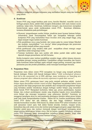 SEAMOLEC | Implementasi Pendidikan Terbuka dan Jarak Jauh 12
dalamnya mengelola jaringan kerjasama yang melibatkan banyak orang dan lembaga
yang terkait.
d. Kemitraan
Sistem PTJJ yang sangat berfokus pada siswa, bersifat fleksibel, memiliki siswa di
berbagai penjuru dunia, adalah tidak mungkin dilaksanakan oleh suatu instansi secara
sendirian, tanpa mitra. Kemitraan, kolaborasi (merger), atau konsorsium merupakan
bentuk-bentuk upaya untuk melaksanakan sistem PTJJ. Kemitraan dilakukan,
terutama dilandaskan pada pertimbangan:
 Ekonomi: pengembangan sumber belajar, pendirian pusat layanan bantuan belajar,
infrastruktur untuk menyampaikan bahan ajar merupakan beberapa contoh
komponen PTJJ yang memerlukan biaya investasi awal yang sangat tinggi, yang
dapat menjadi ringan melalui kemitraan
 Pola pendaftaran siswa yang berubah: dari sistem paket ke sistem belajar fleksibel
dan modular, menyebabkan ”cost sharing” dalam pengembangan dan penawaran
mata kuliah menjadi pilihan yang menarik.
 Pola pembiayaan yang semakin tidak pasti menjadikan alinasi strategis sangat
diperlukan untuk mengurangi resiko.
 Tuntutan kurikulum akan nara sumber ahli dalam jumlah tidak sedikit dapat
dipenuhi dengan pemanfaatan staf ahli bersama.
Ketika kompetisi antar institusi pendidikan semakin tinggi, akibat tekanan ekonomi,
perubahan persepsi tentang pendidikan (”pendidikan sebagai komoditas dan bisnis),
maka kemitraan dalam berbagai aspek menjadi sangat penting, termasuk juga dalam
pemasaran jasa dan produk pendidikan, untuk mencapai keuntungan bersama.
5. Penjaminan Mutu
Penjaminan mutu dalam sistem PTJJ merupakan isu hangat yang menjadi perhatian
banyak kalangan. Diakui oleh banyak kalangan bahwa “while technological advances
have led to the exponential rise in ODL offerings, many institutions are launching new
distance programs often without the necessary experience to guide their success”.
Dalam sistem PTJJ, pertanyaan kunci yang perlu menjadi perhatian adalah: Apakah
belajar dapat diterjadikan melalui sistem tersebut? Bagaimana meyakinkan bahwa siswa
yang terpisah dan tanpa pengawasan dari pendidik akan memperoleh pengalaman belajar
yang bermakna melalui interaksinya dengan berbagai sumber belajar yang termediasi
dalam bentuk PTJJ? Mampukah kurikulum, bahan ajar, proses pembelajaran, layanan
belajar, dan evaluasi pembelajaran standar yang disajikan kepada siswa menyebabkan
siswa belajar dan mencapai kompetensi yang seharusnya dimiliki? Fenomena ini
menggeser paradigma akses ke arah penekanan pentingnya interaksi dalam proses belajar
jarak jauh untuk mempertahankan kualitas. Dalam hal ini, kualitas pembelajaran dalam
sistem PTJJ diukur dari ada tidaknya, dan atau tinggi rendahnya frekuensi
interaksi/komunikasi tersebut. Oleh karena itu, dalam sistem PTJJ selain komunikasi satu
arah (presentasi materi ajar), baik dalam bentuk tercetak, terekam, maupun tersiar,
komunikasi dua arah antara siswa dan institusi penyelenggara program sangat diperlukan.
Interaksi antara siswa dan institusi (termasuk dengan tutor/dosen) memegang peran
sangat penting dalam proses belajar siswa. Hal ini karena, menurut Holmberg, walaupun
sistem PTJJ dirancang untuk memungkinkan terjadinya belajar mandiri, tetapi tidak
berarti siswa ditinggalkan tanpa layanan bantuan belajar.
 