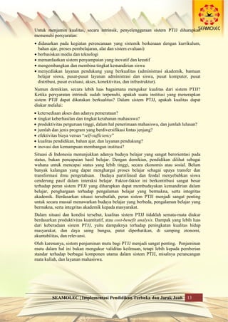 SEAMOLEC | Implementasi Pendidikan Terbuka dan Jarak Jauh 13
Untuk menjamin kualitas, secara intrinsik, penyelenggaraan sistem PTJJ diharapkan
memenuhi persyaratan:
 didasarkan pada kegiatan perencanaan yang sistemik berkenaan dengan kurrikulum,
bahan ajar, proses pembelajaran, alat dan sistem evaluasi)
 berbasiskan media dan teknologi
 memanfaatkan sistem penyampaian yang inovatif dan kreatif
 mengembangkan dan membina tingkat kemandirian siswa
 menyediakan layanan pendukung yang berkualitas (administrasi akademik, bantuan
belajar siswa, pusat-pusat layanan administrasi dan siswa, pusat komputer, pusat
distribusi, pusat evaluasi, akses, konektivitas, dan infrastruktur).
Namun demikian, secara lebih luas bagaimana mengukur kualitas dari sistem PTJJ?
Ketika persyaratan intrinsik sudah terpenuhi, apakah suatu institusi yang menerapkan
sistem PTJJ dapat dikatakan berkualitas? Dalam sistem PTJJ, apakah kualitas dapat
diukur melalui:
 ketersediaan akses dan adanya pemerataan?
 tingkat keberhasilan dan tingkat ketahanan mahasiswa?
 produktivitas perguruan tinggi, dalam hal penerimaan mahasiswa, dan jumlah lulusan?
 jumlah dan jenis program yang berdiversifikasi lintas jenjang?
 efektivitas biaya versus “self-sufficiency”
 kualitas pendidikan, bahan ajar, dan layanan pendukung?
 inovasi dan kemampuan membangun institusi?
Situasi di Indonesia menunjukkan adanya budaya belajar yang sangat berorientasi pada
status, bukan pencapaian hasil belajar. Dengan demikian, pendidikan dilihat sebagai
wahana untuk mencapai status yang lebih tinggi, secara ekonomis atau sosial. Belum
banyak kalangan yang dapat menghargai proses belajar sebagai upaya transfer dan
transformasi ilmu pengetahuan. Budaya partrilineal dan feodal menyebabkan siswa
cenderung pasif dalam interaksi belajar. Faktor-faktor ini berkontribusi sangat besar
terhadap peran sistem PTJJ yang diharapkan dapat membudayakan kemandirian dalam
belajar, penghargaan terhadap pengalaman belajar yang bermakna, serta integritas
akademik. Berdasarkan situasi tersebutlah, peran sistem PTJJ menjadi sangat penting
untuk secara massal menawarkan budaya belajar yang berbeda, pengalaman belajar yang
bermakna, serta integritas akademik kepada masyarakat.
Dalam situasi dan kondisi tersebut, kualitas sistem PTJJ tidaklah semata-mata diukur
berdasarkan produktivitas kuantitatif, atau cost-benefit analysis. Dampak yang lebih luas
dari keberadaan sistem PTJJ, yaitu dampaknya terhadap peningkatan kualitas hidup
masyarakat, dan daya saing bangsa, patut diperhatikan, di samping otonomi,
akuntabilitas, dan relevansi.
Oleh karenanya, sistem penjaminan mutu bagi PTJJ menjadi sangat penting. Penjaminan
mutu dalam hal ini bukan mengukur validitas keilmuan, tetapi lebih kepada pemberian
standar terhadap berbagai komponen utama dalam sistem PTJJ, misalnya perancangan
mata kuliah, dan layanan mahasiswa.
 