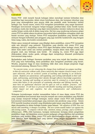 SEAMOLEC | Implementasi Pendidikan Terbuka dan Jarak Jauh 14
CATATAN
Sistem PTJJ telah menarik banyak kalangan dalam menyikapi tuntutan kebutuhan akan
pendidikan bagi masyarakat, dalam situasi keterbatasan dana, dan kemajuan teknologi yang
pesat yang memungkinkan para peserta didik dan pendidik untuk berinteraksi melalui
berbagai cara. Secara umum, sistem PTJJ mengalami pertumbuhan yang sangat fenomenal.
Pandangan konvensional mengenai belajar-mengajar perlahan-lahan mulai beralih karena
tersedianya media dan teknologi yang dapat mensimulasikan interaksi mahasiswa-dosen dan
sumber belajar seolah-olah di dalam ruang kelas. Hal lain yang mendorong meluasnya adopsi
sistem PTJJ ini adalah adanya keyakinan masyarakat bahwa pendidikan merupakan salah satu
bentuk investasi yang strategis. Sistem PTJJ menjanjikan pendidikan yang fleksibel untuk
melayani beragam kebutuhan para pengguna yang juga memiliki karakteristik yang beragam
lintas ruang, waktu, dan kondisi sosioekonomi.
Dalam upaya menjawab tantangan yang dihadapi dunia pendidikan, sistem PTJJ merupakan
salah satu alternatif yang potensial. Fleksibilitas yang dimiliki oleh sistem PTJJ yang
didukung oleh ICT, menjadikan sistem PTJJ dapat diterapkan dalam berbagai situasi, baik
dalam skala makro untuk satu institusi pendidikan, maupun dalam skala mikro untuk satu
program studi, atau beberapa mata kuliah. Di samping itu, sistem PTJJ juga dapat
dilaksanakan dalam modus ganda, sehingga dapat memperkaya khasanah pembelajaran
konvensional (tatap muka).
Berlandaskan pada berbagai fenomena perubahan yang terus terjadi dan keunikan sistem
PTJJ yang terus berkembang, dunia pendidikan akan mengalami perubahan yang berarti.
Misalny, perguruan tinggi di masa mendatang tidak akan sama dengan perguruan tinggi
konvensional sekarang. Menurut Peters (2000):
“In concrete terms, we are witnessing the change from traditional on-campus teaching
to that of a university without walls, from a university that remains closed to many, to an
open university, from an exclusive system of teaching and learning to an inclusive
system. Students are autonomous, self-regulating, and working individually in their self-
study, self-learning, and forming their identity through reflexive knowledge acquisition.
To sum-up, learning and teaching at university must be oriented to a much greater
extent than before to the principles of continuing education and lifelong learning. It
must have an egalitarian character and be open as well as student-, practice-, and
future-oriented. It will have to proceed with flexible teaching and learning programs
which impart not only cognitive, but also communicative and collaborative
competence”.
Walaupun kecenderungan tersebut menunjukkan bahwa di masa depan sistem PTJJ dan
sistem pendidikan konvensional akan menyatu menjadi satu sistem pendidikan yang fleksibel
yang mampu menjawab berbagai tantangan, namun adopsi sistem PTJJ oleh pendidikan
konvensional memerlukan perancangan yang sistematis dan pemikiran yang cermat. Sistem
PTJJ memiliki keunikan tersendiri yang dilandaskan pada tujuan yang khusus, sehingga tidak
dapat dirampatkan ke dalam berbagai konteks tanpa batasan. “the adoption of ODL does not
merely add something, it changes everything. The new system usually makes war against the
old existing system. It competes with for time, attention, money, prestige, and a worldview”
(Dhanarajan, 2006). Oleh karenanya, kesiapan institusional, kesiapan sistem pengelolaan
pendidikan tinggi, dan perubahan asumsi-asumsi pedagogis sebagai implikasi dari perubahan
paradigma yang melekat dalam sistem PTJJ perlu dipertimbangkan dengan seksama, agar
pada akhirnya dapat diperoleh hasil yang optimal dalam rangka meningkatkan kualitas
pendidikan tinggi.
 