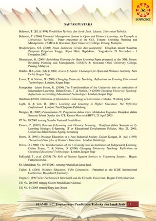 SEAMOLEC | Implementasi Pendidikan Terbuka dan Jarak Jauh 15
DAFTAR PUSTAKA
Belawati, T. (Ed.) (1999) Pendidikan Terbuka dan Jarak Jauh. Jakarta: Universitas Terbuka.
Belawati, T. (2006) Financial Management System in Open and Distance Learning: An Example at
Universitas Terbuka. Paper presented at the ODL Forum: Revisting Planning and
Management, CEMCA & Wawasan Open University College, Penang, Malaysia.
Brodjonegoro, S.S. (2005) Insan Indonesia Cerdas dan Kompetitif. Disajikan dalam Rakernas
Pimpinan Perguruan Tinggi, Ditjen Dikti, Depdiknas. Yogyakarta, 29 November – 1
Desember 2005.
Dhanarajan, G. (2006) Rethinking Planning for Open Learning Paper presented at the ODL Forum:
Revisting Planning and Management, CEMCA & Wawasan Open University College,
Penang, Malaysia.
Dikshit, H.P., et.al. (Eds.) (2002) Access & Equity: Challenges for Open and Distance Learning. New
Delhi: Kogan Page.
Evans, T. & Nation, D. (2000) Changing University Teaching: Reflections on Creating Educational
Technologies. London, Kogan Page.
Franzpotter dalam Peters, O. (2000) The Transformation of the University into an Institution of
Independent Learning. Dalam Evans, T. & Nation, D. (2000) Changing University Teaching:
Reflections on Creating Educational Technologies. London, Kogan Page
Hardhono (2002) Utilization of Information Technology at Universitas Terbuka. Working paper.
Light, G. & Cox, R. (2001). Learning and Teaching in Higher Education: The Reflective
Professional. London: Paul Chapman Publishing.
Mengko, R. (2005) Pemanfaatan IT: Pergeseran dalam Cara Melakukan Kegiatan. Disajikan dalam
Seminar Sehari Gender dan ICT, Kantor Menristek/BPPT, 25 April 2005.
PP No. 19/2005 tentang Standar Nasional Pendidikan
Pannen, P. (2005) Between E-Learning and Distance Learning. Disajikan dalam Seminar on E-
Learning Strategy: E-learning, IT or Educational Development Policies, May 25, 2005,
Universitas Islam Sultan Agung, Semarang
Peters, O. (1993) Distance Education in a Post Industrial Society. Dalam Keegan, D. (ed.) (1993)
Theoretical Principles of Distance Education. London, Routledge.
Peters, O. (2000) The Transformation of the University into an Institution of Independent Learning.
Dalam Evans, T. & Nation, D. (2000) Changing University Teaching: Reflections on
Creating Educational Technologies. London, Kogan Page
Rekkedal, T., et.al. (2003) The Role of Student Support Services in E-learning Systems. Hagen:
FernUniversitat
SK Mendiknas No. 107/U/2001 tentang Pendidikan Jarak Jauh.
Taylor, J. (2001) Distance Education: Fifth Generation. Presented at the ICDE International
Conference, Dusseldorf, Germany.
Unger, C. (1997) Der Fachbereich Informatik und die Virtuelle Universtat. Hagen: FernUniversitat.
UU No. 20/2003 tentang Sistem Pendidikan Nasional.
UU No. 14/2005 tentang Guru dan Dosen
 