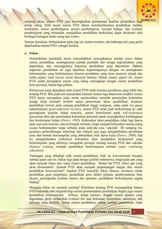 SEAMOLEC | Implementasi Pendidikan Terbuka dan Jarak Jauh 4
samping akses, sistem PTJJ juga meningkatkan pemerataan kualitas pendidikan bagi
setiap orang. Sifat masal sistem PTJJ dalam mendistribusikan pendidikan melalui
kurikulum, materi pembelajaran, proses pembelajaran, layanan belajar, dan evaluasi
pembelajaran yang terstandar, menjadikan pendidikan berkualitas dapat dinikmati oleh
berbagai kalangan lintas ruang dan waktu.
Namun demikian, berlandaskan pada tiga isu utama tersebut, ada beberapa hal yang perlu
diperhatikan dalam PTJJ, sebagai berikut.
a. Fokus
Pertumbuhan penduduk dunia menyebabkan meningkatnya jumlah siswa dalam
sistem pendidikan, meningkatnya jumlah pendidik dan tenaga kependidikan yang
diperlukan, dan meningkatnya kapasitas pendidikan yang diperlukan. Bahkan
kapasitas pendidikan ini juga diperluas kepentingannya dengan isu peningkatan
keterampilan yang berkelanjutan (karena perubahan yang terus menerus terjadi dan
serba cepat), serta isu-isu sosial ekonomi lainnya. Dalam situasi seperti ini, sistem
PTJJ sudah merupakan sistem yang saling melengkapi dengan sistem pendidikan
konvensional, bukan lagi pilihan.
Keluwesan yang dijanjikan oleh sistem PTJJ telah memicu pemikiran yang lebih luas
tentang PTJJ. Bila pada era masyarakat industri selama tiga dasawarsa terakhir sistem
PTJJ hanya merupakan jalan untuk memecahkan masalah pemenuhan kebutuhan
tenaga kerja terampil melalui upaya pemerataan akses pendidikan, terutama
pendidikan formal pada jenjang pendidikan tinggi (sarjana), maka pada era pasca
industrialisasi (post-industrial society), sistem PTJJ telah jauh berkembang ke arah
peningkatan kualitas hidup manusia, seperti berorientasi pada self-realization
(pencarian diri) dan pemenuhan kebutuhan personal untuk meningkatkan kebahagiaan
dan kenikmatan hidup (Peters, 1993). Kebutuhan akan pendidikan tidak lagi hanya
pada saat usia tertentu, atau kelompok tertentu, tetapi menjadi kebutuhan semua orang
secara berkelanjutan tanpa terbatas pada individu usia „sekolah‟. Di samping itu,
pesatnya perkembangan teknologi dan industri jasa juga mengakibatkan perubahan
jenis dan bentuk keterampilan yang dibutuhkan oleh dunia kerja (Peters, 2000). Hal
ini mengakibatkan timbulnya kebutuhan akan pendidikan profesional yang
berkelanjutan yang akhirnya mengubah persepsi tentang konsep PTJJ dari sekedar
distance training menjadi pendidikan berkelanjutan terbuka (open continuing
education).
Tantangan yang dihadapi oleh sistem pendidikan, baik itu konvensional maupun
terbuka pada saat ini, bukan lagi pada berapa jumlah mahasiswa, tetapi pada apa yang
akan menjadi fokus dari suatu sistem pendidikan. Dalam hal PTJJ, fokus apa yang
akan diutamakan? Apakah PTJJ akan menjadi perpanjangan tangan dari sistem
pendidikan konvensional? Apakah PTJJ memiliki fokus khusus, misalnya untuk
pendidikan guru prajabatan, pendidikan guru dalam jabatan, pemberantasan buta
aksara, peningkatan kualitas teknisi dan operator, pendidikan berkelanjutan segala
bidang?
Mengapa fokus ini menjadi penting? Penelitian tentang PTJJ menunjukkan bahwa
PTJJ bukanlah obat mujarab bagi semua permasalahan pendidikan, begitu juga sistem
pendidikan konvensional. Artinya, setiap institusi, dengan sistem apapun yang
digunakan, perlu melakukan evaluasi diri atas kekuatan, kelemahan, tantangan, dan
peluang yang dimiliki. Setiap sistem pendidikan, setiap institusi pendidikan, tidak
 