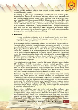 SEAMOLEC | Implementasi Pendidikan Terbuka dan Jarak Jauh 5
mampu menjadi segalanya, bahkan tidak mampu menjadi penawar bagi setiap
permasalahan yang muncul.
Di samping itu, jika ditinjau dari berbagai perkembangan sosial ekonomi global,
kebutuhan akan pendidikan tidaklah akan berkurang, bahkan selalu bertambah dari
sisi kuantitas, kualitas, maupun bidang. Angka partisipasi kasar di perguruan tinggi,
yang pada tahun 2004 baru mencapai 14,26%, diharapkan dapat menjadi 20% pada
tahun 2009 (dari jumlah penduduk yang terus bertambah). Dalam situasi ini, setiap
sistem pendidikan, termasuk PTJJ perlu memikirkan fokusnya, dan ke arah mana ia
akan berkembang. Lebih lanjut, PTJJ yang memanfaatkan ICT memperoleh tantangan
yang lebih luas lagi untuk menentukan fokus, berdasarkan kemampuan struktur
informasi (information structure) dan infrastruktur ICT, untuk mampu menangkap
peluang dari sisi kuantitas, kualitas, maupun bidang.
b. Kurikulum
“… in a world that is shrinking as it is globalizing university, curriculum
cannot limit its vision to the university paradigm alone. It has to respond to
national as well as global needs”.
Perubahan kurikulum bukan merupakan hal yang baru bagi sebuah sistem pendidikan.
Namun demikian, perubahan yang dialami dalam satu dasawarsa terakhir ini membuat
perubahan kurikulum menjadi semakin penting dan sensitif. Peningkatan daya saing
bangsa yang diserukan dalam HELTS 2003-2010, dan juga visi “Insan Indonesia
Cerdas dan Kompetitif” 2025, pada dasarnya menyerukan perubahan kurikulum yang
bukan semata-mata dilakukan untuk kepentingan institusi, tetapi juga kepentingan
negara dan kepentingan global. Empat pilar dalam kerangka kerja pendidikan dari
UNESCO memicu terjadinya perubahan dalam kurikulum sistem pendidikan di
Indonesia pada akhir abad ke 20 dan awal abad 21 dengan diperkenalkannya
kurikulum berbasis kompetensi.
Sementara itu perangkat kebijakan yang telah dikeluarkan dalam upaya mewujudkan
UU Sisdiknas 20/2003 menunjukkan otonomi institusi pendidikan untuk
mengembangkan kurikulum berbasiskan pada standar kompetensi yang ditetapkan.
Pada saat inilah, institusi pendidikan tinggi dihadapkan pada pilihan-pilihan dalam
memperbaiki kurikulumnya, yaitu antara keluwesan untuk belajar (flexibility to learn
and relearn) dan kemantapan serta kekuatan akademis (academic rigor).
Kurikulum yang diharapkan adalah kurikulum yang mampu menjadikan seorang
lulusan yang kreatif, percaya diri, memiliki integritas dan kesungguhan dalam
berkarya, profesional, mampu berkomunikasi, dan kompeten secara sosial, di samping
menguasai bidang ilmu yang ditekuninya. Pemenuhan tuntutan tersebut bukan diukur
semata-mata oleh keberhasilan lulusan, tetapi juga oleh kepuasan pengguna lulusan,
kepuasan dan pengakuan masyarakat terhadap kualitas lulusannya, serta kualitas
lulusannya sebagai pelajar sepanjang hayat, yang pada akhirnya akan menunjukkan
akuntabilitas institusi pendidikan.
Dalam sistem pendidikan masal dan terdistribusi, perubahan kurikulum yang
dilakukan berdasarkan perubahan-perubahan yang ada di luar maupun di dalam
mempersyaratkan upaya yang sistematis. Perubahan kurikulum tidak dapat terjadi
setiap saat dikehendaki, namun perlu melalui upaya perencanaan yang panjang dan
sistemik. Rigorous planning activities merupakan salah satu ciri dari sistem PTJJ.
Sifat masal sistem PTJJ menyebabkan perencanaan setiap perubahan haruslah
 