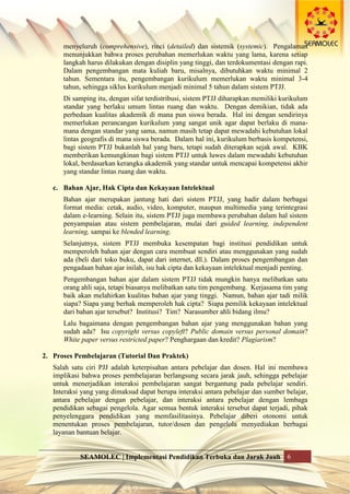 SEAMOLEC | Implementasi Pendidikan Terbuka dan Jarak Jauh 6
menyeluruh (comprehensive), rinci (detailed) dan sistemik (systemic). Pengalaman
menunjukkan bahwa proses perubahan memerlukan waktu yang lama, karena setiap
langkah harus dilakukan dengan disiplin yang tinggi, dan terdokumentasi dengan rapi.
Dalam pengembangan mata kuliah baru, misalnya, dibutuhkan waktu minimal 2
tahun. Sementara itu, pengembangan kurikulum memerlukan waktu minimal 3-4
tahun, sehingga siklus kurikulum menjadi minimal 5 tahun dalam sistem PTJJ.
Di samping itu, dengan sifat terdistribusi, sistem PTJJ diharapkan memiliki kurikulum
standar yang berlaku umum lintas ruang dan waktu. Dengan demikian, tidak ada
perbedaan kualitas akademik di mana pun siswa berada. Hal ini dengan sendirinya
memerlukan perancangan kurikulum yang sangat unik agar dapat berlaku di mana-
mana dengan standar yang sama, namun masih tetap dapat mewadahi kebutuhan lokal
lintas geografis di mana siswa berada. Dalam hal ini, kurikulum berbasis kompetensi,
bagi sistem PTJJ bukanlah hal yang baru, tetapi sudah diterapkan sejak awal. KBK
memberikan kemungkinan bagi sistem PTJJ untuk luwes dalam mewadahi kebutuhan
lokal, berdasarkan kerangka akademik yang standar untuk mencapai kompetensi akhir
yang standar lintas ruang dan waktu.
c. Bahan Ajar, Hak Cipta dan Kekayaan Intelektual
Bahan ajar merupakan jantung hati dari sistem PTJJ, yang hadir dalam berbagai
format media: cetak, audio, video, komputer, maupun multimedia yang terintegrasi
dalam e-learning. Selain itu, sistem PTJJ juga membawa perubahan dalam hal sistem
penyampaian atau sistem pembelajaran, mulai dari guided learning, independent
learning, sampai ke blended learning.
Selanjutnya, sistem PTJJ membuka kesempatan bagi institusi pendidikan untuk
memperoleh bahan ajar dengan cara membuat sendiri atau menggunakan yang sudah
ada (beli dari toko buku, dapat dari internet, dll.). Dalam proses pengembangan dan
pengadaan bahan ajar inilah, isu hak cipta dan kekayaan intelektual menjadi penting.
Pengembangan bahan ajar dalam sistem PTJJ tidak mungkin hanya melibatkan satu
orang ahli saja, tetapi biasanya melibatkan satu tim pengembang. Kerjasama tim yang
baik akan melahirkan kualitas bahan ajar yang tinggi. Namun, bahan ajar tadi milik
siapa? Siapa yang berhak memperoleh hak cipta? Siapa pemilik kekayaan intelektual
dari bahan ajar tersebut? Institusi? Tim? Narasumber ahli bidang ilmu?
Lalu bagaimana dengan pengembangan bahan ajar yang menggunakan bahan yang
sudah ada? Isu copyright versus copyleft? Public domain versus personal domain?
White paper versus restricted paper? Penghargaan dan kredit? Plagiarism?
2. Proses Pembelajaran (Tutorial Dan Praktek)
Salah satu ciri PJJ adalah keterpisahan antara pebelajar dan dosen. Hal ini membawa
implikasi bahwa proses pembelajaran berlangsung secara jarak jauh, sehingga pebelajar
untuk menerjadikan interaksi pembelajaran sangat bergantung pada pebelajar sendiri.
Interaksi yang yang dimaksud dapat berupa interaksi antara pebelajar dan sumber belajar,
antara pebelajar dengan pebelajar, dan interaksi antara pebelajar dengan lembaga
pendidikan sebagai pengelola. Agar semua bentuk interaksi tersebut dapat terjadi, pihak
penyelenggara pendidikan yang memfasilitasinya. Pebelajar diberi otonomi untuk
menentukan proses pembelajaran, tutor/dosen dan pengelola menyediakan berbagai
layanan bantuan belajar.
 