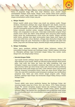 SEAMOLEC | Implementasi Pendidikan Terbuka dan Jarak Jauh 7
Pembelajaran dalam SPJJ tidak dilakukan melalui perkuliahan tatap muka sebagaimana
halnya di perguruan tinggi SPK, akan tetapi dilakukan secara mandiri dengan
memanfaatkan berbagai media belajar. Belajar secara mandiri bukan berarti pebelajar
harus belajar sendiri, tetapi mereka dapat belajar secara berkelompok dan terbimbing
dengan memanfaatkan sumber belajar yang ada.
a. Belajar Mandiri
Belajar mandiri adalah proses belajar yang terjadi atas prakarsa sendiri. Dengan
demikian, keberhasilan pebelajar akan sangat dipengaruhi oleh disiplin, kreativitas,
dan ketekunan belajar. Agar pebelajar dalam belajar mandirinya, pebelajar harus
memiliki keterampilan menyusun jadual belajar, mengatur variasi belajar, melakukan
belajar sistematik, membuat catatan, mengatur kebiasaan belajar, meninjau hasil
belajar, serta mengerjakan tes dan ujian. Untuk dapat melaksanakan program belajar
mandiri secara efisien dan efektif, setiap pebelajar harus menyusun jadual kegiatan
belajar harian dan melaksanakannya secara teratur dan disiplin. Dengan memiliki
jadual harian, pebelajar akan dapat merencanakan kapan bagian demi bagian dari
suatu mata kuliah harus selesai dipelajari, sehingga dapat disesuaikan dengan jadual
bimbingan belajar dan ujian. Perencanaan ini dapat juga dilakukan satu paket mata
kuliah, yang terdiri dari beberapa bagian, ditambah dengan media pendukung lainnya.
b. Belajar Terbimbing
Dalam upaya membantu pebelajar berhasil dalam belajarnya, institusi PJJ
menyediakan berbagai bantuan atau bimbingan belajar. Melalui kegiatan terbimbing
ini, diharapkan pebelajar dapat berinteraksi dengan bidang ilmu, melalui media,
dengan tutor, atau dengan pelajar lainnya.
 Interaksi dengan Media
Agar terjadi interaksi pebelajar dengan media, bahan ajar dirancang khusus untuk
dapat dipelajari secara mandiri. Bahan ajar diberikan kepada pebelajar dalam bentuk
paket, yang terdiri dari bahan ajar utama dan bahan pendukung, baik yang
terintegrasi maupun yang merupakan sumplemen bagi bahan ajar utama. Saat ini,
pada umumnya bahan ajar utama berupa media cetak. Sementara bahan pendukung
dapat berupa media cetak maupun non-cetak. Untuk substansi materi yang menuntut
pebelajar menguasai keterampilan khusus, bahan ajar utama disertai dengan kaset
video, dan yang lebih menekankan pada kemampuan mendengar atau membutuhkan
penjelasan lisan, bahan ajar utama disertai dengan program audio. Dengan
demikian, pebelajar dapat belajar atau berinteraksi dengan bidang ilmunya melalui
berbagai media.
 Tutorial
Tutorial adalah suatu proses pemberian bantuan dan bimbingan belajar dari
seseorang kepada orang lain (Cohen, Kirk, dan Dikson, 1972). Dalam kaitannya
dengan PJJ, tutorial merupakan program bantuan dan bimbingan belajar untuk
membantu pebelajar memecahkan berbagai masalah belajar melalui tambahan
informasi, diskusi, dan kegiatan lain, meningkatkan motivasi pebelajar untuk belajar
dan menyelesaikan studi, serta menumbuhkan kemamapuan pebelajar untuk belajar
mandiri.
 