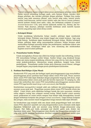 SEAMOLEC | Implementasi Pendidikan Terbuka dan Jarak Jauh 8
Tutorial merupakan bagian integral dalam proses pembelajaran pebelajar dalam PJJ.
Dalam tutorial terkandung berbagai aspek, yaitu bantuan belajar, interaksi tutor
dengan pebelajar, dan interaksi pebelajar dengan pebelajar. Terdapat lima modus
tutorial yang pada umumnya dikenal, yaitu tutorial tatap muka, tutorial tertulis
melalui surat-menyurat, tutorial tersiar melalui radio dan televisi (secara terbatas),
tutorial terekam melalui kaset audio, video, dan berbantuan computer (Computer
Assisted-Instruction/ CAI), serta tutorial elektronik melalui fax, internet, dan fax-
internet. Pada dasarnya, pebelajar memiliki kebebasan untuk memilih layanan
tutorial yang paling tepat untuk dirinya sendiri.
 Kelompok Belajar
Untuk mendukung keberhasilan belajar mandiri, pebelajar dapat membentuk
kelompok belajar. Pebelajar yang tempat tinggal atau tempat kerjanya bagi yang
telah bekerja berdekatan dapat membentuk kelompok belajar. Melalui kelompok
belajar, pebelajar dapat saling menyampaikan informasi, belajar bersama untuk
memecahkan berbagai persoalan belajar dan pembelajaran, melakukan diskusi atau
presentasi hasil mempelajari bahan ajar; serta merancang dan melaksanakan
kegiatan sosial di antara pebelajar.
c. Pemanfaatan Sumber Belajar
Untuk meningkatkan efisiensi dan efektivitas belajar mandiri dan terbimbing, institusi
PJJ menyediakan berbagai sumber belajar. Sumber belajar yang dimaksud berupa
bahan ajar utama maupun pendukung, referensi lain yang relevan, tutor atau instruktur
untuk praktek/praktikum, laboratorium tempat praktikum, bengkel kerja, klinik
pembelajaran. Pemanfaatan sumber belajar perlu dirancang secara khusus, sehingga
menjadi bagian yang terpadu dengan proses pembelajaran keseluruhan.
3. Penilaian Hasil Belajar (Ujian Masal)
Karakteristik PTJJ yang unik dari berbagai aspek penyelenggaraannya juga menyebabkan
penyelenggaraan proses penilaian hasil belajar dalam sistem PTJJ unik. Proses asesmen
dalam sistem PTJJ tidak dapat dilakukan dengan pengamatan langsung oleh dosen, tetapi
harus dilaksanakan dalam sistem jarak jauh dan bersifat impersonal. Di samping itu, sifat
massal dan terdistribusi dari sistem PTJJ menyebabkan penyelenggaraan asesmen dalam
sistem PTJJ juga bersifat masal (large scale assessment), dan fleksibel.
Keterkelolaan (managability) menjadi salah satu indikator dari penyelenggaraan proses
asesmen secara jarak jauh. Pengelolaan asesmen dalam sistem PTJJ haruslah efisien dan
efektif. Untuk efisien, perlu dipikirkan berbagai bentuk dan jenis assessmen, misalnya
online adaptive testing atau computer assisted testing. Dalam kondisi sistem asesmen
masal, pelaksanaan tes uraian tertulis maupun lisan hampir tidak dimungkinkan, kecuali
dengan berbantuan komputer dan jaringan (virtual assessment). Tanpa bantuan komputer
dan jaringan, maka asesmen masal menggunakan tenaga manusia tidak dapat dihindari.
Isu keterkelolaan juga menjadi salah satu alasan untuk pengembangan bank soal dalam
sistem PTJJ, depositori sejumlah soal yang diorganisasikan secara sistematis untuk dapat
digunakan berkali-kali pada saat asesmen yang berbeda dengan penyusunan yang
beragam. Dari bank soal itulah, perangkat soal diambil secara acak, dirakit, dan
digunakan dalam ujian. Penyelenggaraan ujian dimulai dari penggandaan perangkat soal
yang telah dipilih, penataan berdasarkan distribusi mahasiswa, pengiriman naskah ujian
 