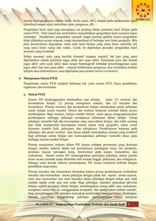 SEAMOLEC | Implementasi Pendidikan Terbuka dan Jarak Jauh 9
beserta kelengkapannya (daftar hadir, berita acara, dll.), sampai pada pelaksanaan ujian
(distribusi tempat ujian, ketertiban ujian, pengawas, dll).
Pengolahan hasil ujian juga merupakan isu penting dalam penilaian hasil belajar pada
sistem PTJJ. Sifat masal dan terdistribusi menyebabkan pengolahan hasil asesmen harus
terstandar. Standarisasi pengolahan menjadi sangat penting apabila sistem pengolahan
tidak dilakukan secara terpusat, tetapi desentralisasi di berbagai unit lintas geografis. Bila
pola desentralisasi digunakan, maka nilai hasil belajar yang sama harus memiliki arti
yang sama lintas ruang dan waktu. Untuk itu diperlukan prosedur pengolahan hasil
asesmen yang terstandar.
Selain asesmen rutin yang bersifat formatif maupun sumatif, hal lain yang patut
diperhatikan adalah penilaian tugas akhir dan ujian akhir. Penentuan jenis dan bentuk
tugas akhir serta ujian akhir akan sangat berpengaruh terhadap penyelenggaraan ujian
tugas akhir dan atau ujian akhir – manual berbasiskan pengawas, atau termediasi melalui
telepon atau telekonferensi, atau diperlukan persyaratan limited residential.
4. Manajemen Sistem PTJJ
Pengelolaan sistem PTJJ meliputi beberapa hal, yaitu sistem PTJJ, biaya pendidikan,
organisasi, dan kemitraan.
a. Sistem PTJJ
Sistem PJJ diselenggarakan berdasarkan tiga prinsip, yaitu: (1) otonomi dan
kemandirian belajar, (2) prinsip manajemen industri, dan (3) interaksi dan
komunikasi. Prinsip otonomi dan kemandirian belajar menekankan peran pebelajar
untuk belajar secara mandiri. Dosen dan institusi berperan minimal dalam proses
pembelajaran. Bagi institusi, belajar mandiri berarti suatu upaya mengorganisasikan
pembelajaran sehingga pebelajar mempunyai kebebasan dalam belajar. Setiap
pebelajar memiliki hak dan kesempatan yang sama dalam belajar, dan tidak seorang
pun tidak memperoleh kesempatan karena alasan letak geografis, status sosial
ekonomi, kondisi fisik, pekerjaan, dan sebagainya. Pembelajaran berpusat pada
pebelajar, dan peran institusi atau dosen adalah menciptakan suasana yang kondusif
bagi pebelajar untuk belajar dan memungkinkan pebelajar memiliki akses pada
berbagai macam sumber belajar.
Prinsip manajemen industri dalam PJJ karena terdapat persamaan yang dominan
dengan struktur industri dalam hal rasionalisasi, pembagian kerja, lini perakitan,
produksi massal, persiapan kerja, berorientasi pada tujuan, konsentrasi, dan
sentralisasi. Dalam sistem PJJ memungkinkan partisipasi pebelajar dalam jumlah
besar secara serentak tanpa dihambat oleh tempat tinggal, pekerjaan, dan sebagainya.
Sebagai suatu bentuk industri pembelajaran, PJJ secara struktural berbeda dengan
pendidikan tatap muka.
Prinsip interaksi dan komunikasi bermakna bahwa proses pembelajaran melibatkan
interaksi dan komunikasi antara pebelajar dengan pihak lain seperti teman sejawat,
tutor atau narasumber lain serta interaksi antara pebelajar dengan bahan ajar, baik
melalui media cetak atau non cetak. Bagi pebelajar, interaksi mencakup aktivitas
belajar seperti mengkaji bahan belajar, mendengarkan siaran radio atau audiokaset,
mengikuti siaran televisi, menggunakan komputer, dan mengerjakan latihan mandiri.
Bagi penyelenggara PJJ, interaksi mencakup memberikan bantuan belajar, bimbingan,
tutorial, konseling, menghubungi pebelajar, menyampaikan materi pelajaran
 