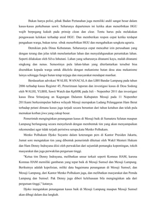 Bukan hanya polisi, pihak Badan Pertanahan juga memiliki andil sangat besar dalam
kasus-kasus perkebunan sawit. Seharunya departemen ini ketika akan menerbitkan HGU
wajib berpegang kukuh pada prinsip clean dan clear. Tentu harus pula melakukan
pengawasan kelokasi terhadap areal HGU. Dan memberikan respon cepat ketika terdapat
pengaduan warga, bukan terus sibuk menerbitkan HGU dan mengabaikan sengketa agraria.
       Demikian pula Dinas Kehutanan. Seharusnya cepat mencabut izin perusahaan yang
dengan terang dan jelas telah menelantarkan lahan dan menyalahgunakan peruntukan lahan.
Seperti dilakukan oleh Silva Inhutani. Lahan yang seharusnya ditanami kayu, malah ditanami
singkong dan nenas. Semestinya pula lahan-lahan yang diterlantarkan tersebut bisa
diserahkan kepada warga untuk dikelola dengan mekanisme hutan desa atau mekanisme
lainya sehingga fungsi hutan tetap terjaga dan masyarakat mendapat manfaat.
       Berdasarkan advokasi WALHI, WANACALA dan LBH Bandar Lampung pada tahun
2006 terhadap kasus Register 45, Penerimaan laporan dan investigasi kasus di Desa Sodong
oleh WALHI, YLBHI, Sawit Watch dan KpSHK pada Juli – Nopember 2011 dan investigasi
kasus Desa Sritanjung an Kagungan Dalamm Kabupaten Mesuji pada 11 Nopember
2011kami berkesimpulan bahwa wilayah Mesuji merupakan Ladang Pelanggaran Ham Berat
terhadap petani dimana kasus juga terjadi secara beruntun dari tahun ketahun dan telah pula
memakan korban jiwa yang cukup besar.
   Pemerintah menginginkan penanganan kasus di Mesuji baik di Sumatera Selatan maupun
Lampung berlangsung secara menyeluruh dengan membentuk tim yang akan menyampaikan
rekomendasi agar tidak terjadi peristiwa serupa,kata Menko Polhukam.
   Menko Polhukam Djoko Suyanto dalam keterangan pers di Kantor Presiden Jakarta,
Jumat sore mengatakan tim yang dibentuk pemerintah diketuai oleh Wakil Menteri Hukum
dan Ham Denny Indrayana diisi oleh perwakilan dari sejumlah pemangku kepentingan, tokoh
masyarakat dan juga perwakilan perguruan tinggi.
   "Ketua tim Denny Indrayana, melibatkan unsur terkait seperti Komnas HAM, karena
Komnas HAM memiliki gambaran yang tepat baik di Mesuji Sumsel dan Mesuji Lampung.
Berikutnya adalah kepolisian, miliki data bagaimana penanganan di Mesuji Sumsel, dan
Mesuji Lampung, dari Kantor Menko Polhukam juga, dan melibatkan masyarakat dan Pemda
Lampung dan Sumsel. Pak Denny juga diberi keleluasaan bila menginginkan ada dari
perguruan tinggi," katanya.
   Djoko mengatakan penanganan kasus baik di Mesuji Lampung maupun Mesuji Sumsel
akan dibagi dalam dua langkah.
 