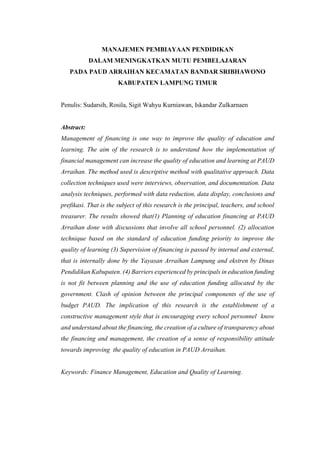 MANAJEMEN PEMBIAYAAN PENDIDIKAN
DALAM MENINGKATKAN MUTU PEMBELAJARAN
PADA PAUD ARRAIHAN KECAMATAN BANDAR SRIBHAWONO
KABUPATEN LAMPUNG TIMUR
Penulis: Sudarsih, Rosila, Sigit Wahyu Kurniawan, Iskandar Zulkarnaen
Abstract:
Management of financing is one way to improve the quality of education and
learning. The aim of the research is to understand how the implementation of
financial management can increase the quality of education and learning at PAUD
Arraihan. The method used is descriptive method with qualitative approach. Data
collection techniques used were interviews, observation, and documentation. Data
analysis techniques, performed with data reduction, data display, conclusions and
prefikasi. That is the subject of this research is the principal, teachers, and school
treasurer. The results showed that(1) Planning of education financing at PAUD
Arraihan done with discussions that involve all school personnel. (2) allocation
technique based on the standard of education funding priority to improve the
quality of learning (3) Supervision of financing is passed by internal and external,
that is internally done by the Yayasan Arraihan Lampung and ekstren by Dinas
Pendidikan Kabupaten. (4) Barriers experienced by principals in education funding
is not fit between planning and the use of education funding allocated by the
government. Clash of opinion between the principal components of the use of
budget PAUD. The implication of this research is the establishment of a
constructive management style that is encouraging every school personnel know
and understand about the financing, the creation of a culture of transparency about
the financing and management, the creation of a sense of responsibility attitude
towards improving the quality of education in PAUD Arraihan.
Keywords: Finance Management, Education and Quality of Learning.
 