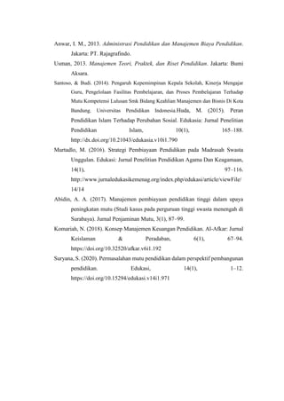 Anwar, I. M., 2013. Administrasi Pendidikan dan Manajemen Biaya Pendidikan.
Jakarta: PT. Rajagrafindo.
Usman, 2013. Manajemen Teori, Praktek, dan Riset Pendidikan. Jakarta: Bumi
Aksara.
Santoso, & Budi. (2014). Pengaruh Kepemimpinan Kepala Sekolah, Kinerja Mengajar
Guru, Pengelolaan Fasilitas Pembelajaran, dan Proses Pembelajaran Terhadap
Mutu Kompetensi Lulusan Smk Bidang Keahlian Manajemen dan Bisnis Di Kota
Bandung. Universitas Pendidikan Indonesia.Huda, M. (2015). Peran
Pendidikan Islam Terhadap Perubahan Sosial. Edukasia: Jurnal Penelitian
Pendidikan Islam, 10(1), 165–188.
http://dx.doi.org/10.21043/edukasia.v10i1.790
Murtadlo, M. (2016). Strategi Pembiayaan Pendidikan pada Madrasah Swasta
Unggulan. Edukasi: Jurnal Penelitian Pendidikan Agama Dan Keagamaan,
14(1), 97–116.
http://www.jurnaledukasikemenag.org/index.php/edukasi/article/viewFile/
14/14
Abidin, A. A. (2017). Manajemen pembiayaan pendidikan tinggi dalam upaya
peningkatan mutu (Studi kasus pada perguruan tinggi swasta menengah di
Surabaya). Jurnal Penjaminan Mutu, 3(1), 87–99.
Komariah, N. (2018). Konsep Manajemen Keuangan Pendidikan. Al-Afkar: Jurnal
Keislaman & Peradaban, 6(1), 67–94.
https://doi.org/10.32520/afkar.v6i1.192
Suryana, S. (2020). Permasalahan mutu pendidikan dalam perspektif pembangunan
pendidikan. Edukasi, 14(1), 1–12.
https://doi.org/10.15294/edukasi.v14i1.971
 