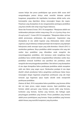 suasana belajar dan proses pembelajaran agar peserta didik secara aktif
mengembangkan potensi dirinya untuk memiliki kekuatan spiritual
keagamaan, pengendalian diri, kepribadian, kecerdasan, akhlak mulia, serta
keterampilan yang diperlukan dirinya menyangkut bangsa dan negara.
Penjelasan yang disampaikan di atas mengamanatkan pentingnya pendidikan
yang harus dimilki oleh setiap warga Negara Indonesia.
Stoner dan Freeman (Usman: 2012:14) mengatakan: “Manajemen adalah seni
melaksanakan pekerjaan melalui orang-orang (The art of getting things done
through people)”. Usman (2013:6) mengatakan: “Manajemen dalam arti luas
adalah perencanaan, pelaksanaan, dan pengawasan. Argumentasi yang
disampaikan di atas adalah kegiatan yang dilaksanakan dalam sebuah
organisasi yang di dalamnya terdapat pemimpin dan komponen yang dipimpin
bekerjasama untuk mencapai tujuan yang telah ditentukan. Ghazali (2012:1)
memberikan gambaran: Biaya pendidikan adalah merupakan nilai uang dari
sumber daya pendidikan yang dibutuhkan untuk mengelola dan
menyelenggarakan pendidikan, oleh karenanya untuk menghitung biaya
pendidikan harus terlebih dahulu mengindentifikasi kebutuhan sumber daya
pendidikan termasuk kualifikasi atau spesifikasi dan jumlahnya, untuk
mengelola dan menyelenggarakan pendidikan. Dari defenisi yang disampaikan
di atas dapat disimpulkan bahwa pembiayaan pendidikan adalah merupakan
salah satu faktor yang sangat urgent. Berdasarkan pendapat di atas dapat
diambil sebuah pemahaman bahwa pengelolaan pembiayaan bukan hanya
menyangkut dengan bagaimana pengelolaan pembiayaan yang ada tetapi
termasuk juga bagaimana upaya kepala sekolah untuk memperoleh
pembiayaan pendidikan.
(Santoso & Budi, 2014) menyatakan bahwa pendidikan yang bermutu dilihat
dari sisi input, proses, output maupun outcome. Input pendidikan yang
bermutu adalah guru-guru yang bermutu, peserta didik yang bermutu,
kurikulum yang bermutu, fasilitas yang bermutu, dan berbagai aspek
penyelenggara pendidikan yang bermutu. Proses pendidikan yang bermutu
adalah proses pembelajaran yang bermutu. Output pendidikan yang bermutu
adalah lulusan yang memiliki kompetensi yang disyaratkan.
 