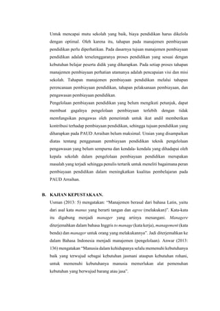 Untuk mencapai mutu sekolah yang baik, biaya pendidikan harus dikelola
dengan optimal. Oleh karena itu, tahapan pada manajemen pembiayaan
pendidikan perlu diperhatikan. Pada dasarnya tujuan manajemen pembiayaan
pendidikan adalah terselenggaranya proses pendidikan yang sesuai dengan
kebutuhan belajar peserta didik yang diharapkan. Pada setiap proses tahapan
manajemen pembiayaan perhatian utamanya adalah pencapaian visi dan misi
sekolah. Tahapan manajemen pembiayaan pendidikan melalui tahapan
perencanaan pembiayaan pendidikan, tahapan pelaksanaan pembiayaan, dan
pengawasan pembiayaan pendidikan.
Pengelolaan pembiayaan pendidikan yang belum mengikuti petunjuk, dapat
membuat gagalnya pengelolaan pembiayaan terlebih dengan tidak
memfungsikan pengawas oleh pemerintah untuk ikut andil memberikan
kontribusi terhadap pembiayaan pendidikan, sehingga tujuan pendidikan yang
diharapkan pada PAUD Arraihan belum maksimal. Uraian yang disampaikan
diatas tentang penggunaan pembiayaan pendidikan teknik pengelolaan
pengawasan yang belum sempurna dan kendala- kendala yang dihadapai oleh
kepala sekolah dalam pengelolaan pembiayaan pendidikan merupakan
masalah yang terjadi sehingga penulis tertarik untuk meneliti bagaimana peran
pembiayaan pendidikan dalam meningkatkan kualitas pembelajaran pada
PAUD Arraihan.
B. KAJIAN KEPUSTAKAAN.
Usman (2013: 5) mengatakan: “Manajemen berasal dari bahasa Latin, yaitu
dari asal kata manus yang berarti tangan dan agree (melakukan)”. Kata-kata
itu digabung menjadi manager yang artinya menangani. Managere
diterjemahkan dalam bahasa Inggris to manage (kata kerja), management (kata
benda) dan manager untuk orang yang melakukannya”. Jadi diterjemahkan ke
dalam Bahasa Indonesia menjadi manajemen (pengelolaan). Anwar (2013:
136) mengatakan “Manusia dalam kehidupanya selalu memenuhi kebutuhanya
baik yang terwujud sebagai kebutuhan jasmani ataupun kebutuhan rohani,
untuk memenuhi kebutuhanya manusia memerlukan alat pemenuhan
kebutuhan yang berwujud barang atau jasa”.
 