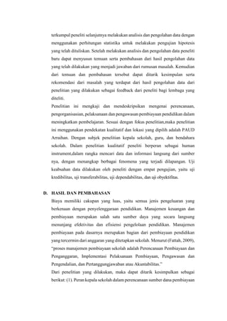 terkumpul peneliti selanjutnya melakukan analisis dan pengolahan data dengan
menggunakan perhitungan statistika untuk melakukan pengujian hipotesis
yang telah dituliskan. Setelah melakukan analisis dan pengolahan data peneliti
baru dapat menyusun temuan serta pembahasan dari hasil pengolahan data
yang telah dilakukan yang menjadi jawaban dari rumusan masalah. Kemudian
dari temuan dan pembahasan tersebut dapat ditarik kesimpulan serta
rekomendasi dari masalah yang terdapat dari hasil pengolahan data dari
penelitian yang dilakukan sebagai feedback dari peneliti bagi lembaga yang
diteliti.
Penelitian ini mengkaji dan mendeskripsikan mengenai perencanaan,
pengorganisasian, pelaksanaan dan pengawasan pembiayaan pendidikan dalam
meningkatkan pembelajaran. Sesuai dengan fokus penelitian,maka penelitian
ini menggunakan pendekatan kualitatif dan lokasi yang dipilih adalah PAUD
Arraihan. Dengan subjek penelitian kepala sekolah, guru, dan bendahara
sekolah. Dalam penelitian kualitatif peneliti berperan sebagai human
instrument,dalam rangka mencari data dan informasi langsung dari sumber
nya, dengan menangkap berbagai fenomena yang terjadi dilapangan. Uji
keabsahan data dilakukan oleh peneliti dengan empat pengujian, yaitu uji
kredibilitas, uji transferabilitas, uji dependabilitas, dan uji obyektifitas.
D. HASIL DAN PEMBAHASAN
Biaya memiliki cakupan yang luas, yaitu semua jenis pengeluaran yang
berkenaan dengan penyelenggaraan pendidikan. Manajemen keuangan dan
pembiayaan merupakan salah satu sumber daya yang secara langsung
menunjang efektivitas dan efisiensi pengelolaan pendidikan. Manajemen
pembiayaan pada dasarnya merupakan bagian dari pembiayaan pendidikan
yang tercermin dari anggaran yang ditetapkan sekolah. Menurut (Fattah, 2009),
“proses manajemen pembiayaan sekolah adalah Perencanaan Pembiayaan dan
Penganggaran, Implementasi Pelaksanaan Pembiayaan, Pengawasan dan
Pengendalian, dan Pertanggungjawaban atau Akuntabilitas.”
Dari penelitian yang dilakukan, maka dapat ditarik kesimpulkan sebagai
berikut: (1). Peran kepala sekolah dalam perencanaan sumber dana pembiayaan
 