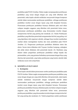 pendidikan pada PAUD Arraihan. Dalam rangka mempergunakan pembiayaan
pendidikan yang sesuai dengan dengan pos yang telah diberikan oleh
pemerintah, maka kepala sekolah melakukan musyawarah dengan komponen
sekolah dalam merencanakan pembiayaan pendidikan, sehingga pembiayaan
pendidikan tersebut sesuai dengan tujuan yang telah disepakati bersama.
Perencanaan pembiayaan pendidikan biasanya dilakukan pada awal tahun
walupun mungkin anggaran yang diberikan oleh pemerintah belum turun,
perencanaan pembiayaan pendidikan yang direncanakan tersebut dengan
memperioritas hal-hal yang penting dan mendesak. (2). Teknik Pembiayaan
pendidikan yang diberikan pemerintah mengutamakan hal-hal yang paling vital
yang diperlukan oleh organisasi sekolah, sehingga biaya tersebut memberikan
manfaat dalam meningkatkan kualitas dan mutu pendidikan pada PAUD
Arraihan. (3). Pengawasan pembiayaan pendidikan dilakukan intern dan
ektern. Secara intern dilakukan oleh Yayasan Arraihan Lampung, sedangkan
dari pihak ektern dilakukan oleh pemerintah daerah. (4). Hambatan yang
dialami dalam pengelolaan pembiayaan pendidikan terbagi kepada dua
permasalahan, yaitu yang pertama berbedanya perencanaan dengan biaya yang
diterima dari pemerintah, yang kedua pembayaran uang komite sekolah tidak
terlaksana secara rutin setiap bulan.
E. KESIMPULAN DAN SARAN
1. Kesimpulan
Peran kepala sekolah dalam perencanaan sumber pembiayaan pendidikan pada
PAUD Arraihan. Dalam rangka mempergunakan pembiayaan pendidikan yang
sesuai dengan dengan pos yang telah diberikan oleh pemerintah, maka kepala
sekolah melakukan musyawarah dengan komponen sekolah dalam
merencanakan pembiayaan pendidikan, sehingga pembiayaan pendidikan
tersebut sesuai dengan tujuan yang telah disepakati bersama. Perencanaan
pembiayaan pendidikan biasanya dilakukan pada awal tahun walupun mungkin
anggaran yang diberikan oleh pemerintah belum turun, perencanaan
pembiayaan pendidikan yang direncanakan tersebut dengan memperioritas hal-
hal yang penting dan mendesak. (2). Teknik pengelolaan sumber pembiayaan
 