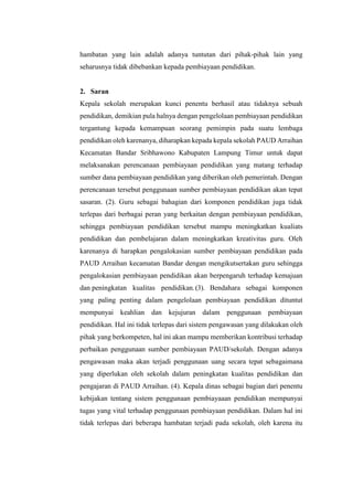 hambatan yang lain adalah adanya tuntutan dari pihak-pihak lain yang
seharusnya tidak dibebankan kepada pembiayaan pendidikan.
2. Saran
Kepala sekolah merupakan kunci penentu berhasil atau tidaknya sebuah
pendidikan, demikian pula halnya dengan pengelolaan pembiayaan pendidikan
tergantung kepada kemampuan seorang pemimpin pada suatu lembaga
pendidikan oleh karenanya, diharapkan kepada kepala sekolah PAUD Arraihan
Kecamatan Bandar Sribhawono Kabupaten Lampung Timur untuk dapat
melaksanakan perencanaan pembiayaan pendidikan yang matang terhadap
sumber dana pembiayaan pendidikan yang diberikan oleh pemerintah. Dengan
perencanaan tersebut penggunaan sumber pembiayaan pendidikan akan tepat
sasaran. (2). Guru sebagai bahagian dari komponen pendidikan juga tidak
terlepas dari berbagai peran yang berkaitan dengan pembiayaan pendidikan,
sehingga pembiayaan pendidikan tersebut mampu meningkatkan kualiats
pendidikan dan pembelajaran dalam meningkatkan kreativitas guru. Oleh
karenanya di harapkan pengalokasian sumber pembiayaan pendidikan pada
PAUD Arraihan kecamatan Bandar dengan mengikutsertakan guru sehingga
pengalokasian pembiayaan pendidikan akan berpengaruh terhadap kemajuan
dan peningkatan kualitas pendidikan.(3). Bendahara sebagai komponen
yang paling penting dalam pengelolaan pembiayaan pendidikan dituntut
mempunyai keahlian dan kejujuran dalam penggunaan pembiayaan
pendidikan. Hal ini tidak terlepas dari sistem pengawasan yang dilakukan oleh
pihak yang berkompeten, hal ini akan mampu memberikan kontribusi terhadap
perbaikan penggunaan sumber pembiayaan PAUD/sekolah. Dengan adanya
pengawasan maka akan terjadi penggunaan uang secara tepat sebagaimana
yang diperlukan oleh sekolah dalam peningkatan kualitas pendidikan dan
pengajaran di PAUD Arraihan. (4). Kepala dinas sebagai bagian dari penentu
kebijakan tentang sistem penggunaan pembiayaaan pendidikan mempunyai
tugas yang vital terhadap penggunaan pembiayaan pendidikan. Dalam hal ini
tidak terlepas dari beberapa hambatan terjadi pada sekolah, oleh karena itu
 