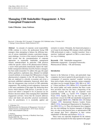 Managing CSR Stakeholder Engagement: A New
Conceptual Framework
Linda O’Riordan • Jenny Fairbrass
Received: 13 December 2012 / Accepted: 23 September 2013 / Published online: 5 October 2013
Ó Springer Science+Business Media Dordrecht 2013
Abstract As concepts of corporate social responsibility
(CSR) continue to evolve, the predicament facing CSR
managers when attempting to balance the differing inter-
ests of various stakeholders remains a persistent manage-
ment challenge. A review of the extensive literature in this
ﬁeld reveals that the conceptualisation of corporate
approaches to responsible stakeholder management
remains underdeveloped. In particular, CSR practices
within the speciﬁc context of the pharmaceutical industry,
a sector which particularly dramatically depicts the stake-
holder management dilemmas faced by business managers,
has been under-researched. To address this gap, this paper
utilises qualitative, exploratory data, obtained via multiple
research methods, to investigate the CSR practices of major
pharmaceutical companies in the UK and Germany. The
data are employed to critically re-examine and revise a
previously published explanatory framework which iden-
tiﬁes the management steps involved in CSR stakeholder
engagement. The resulting revised explanatory framework
is the main contribution of this paper. By abstracting those
factors which inﬂuence CSR practice, it provides an ana-
lytical tool which is designed to be of practical use for
business decision-makers when managing their stakeholder
engagement activities. Given that the research addresses
values and ideals and prescribes practical recommenda-
tions for practitioners, it is essentially applied and
normative in nature. Ultimately, the framework proposes a
set of steps for developing CSR strategies which could help
CSR professionals to make a ‘mindset transition’ from a
narrower ‘traditional’ approach to CSR to a more innova-
tive way of thinking.
Keywords CSR Á Stakeholder management Á
Stakeholder engagement Á Conceptual frameworks Á
Pharmaceutical industry Á UK and Germany
Introduction
Interest in the behaviour of ﬁrms, and particularly large
companies, has been re-ignited in the past decade or so as a
consequence of numerous reported ‘scandals’ involving
ﬁrms such as banks, telecoms operators, energy companies
and others (see for example Wagner 2006; May et al. 2007,
p. 7; Peters and Roess 2010; Mallen 2012). In parallel with
the critical public and media attention that these events
have provoked, there has also been a burgeoning of the
academic research into the topic of ‘corporate social
responsibility’ (CSR, e.g. Carroll 1979; Lindgreen and
Swaen 2010). Equally, there has also been a growth in
practitioner concern for CSR and stakeholder management
(see for example OECD 2001; WBCSD 2002; UN Global
Compact 1999; International Business Leaders Forum
[IBLF] 2010a; International Organization for Standardiza-
tion [ISO] 2010, p. 4). These developments have triggered
the very real challenge for business managers of deciding
how, on a day-to-day practical basis, to operationalise CSR
and manage their ﬁrm’s obligations to their various
stakeholders (O’Riordan and Fairbrass 2012a, b).
These issues are especially heightened for the industry
selected as the focal point for the study reported in this paper:
L. O’Riordan (&)
FOM Hochschule fu¨r Oekonomie & Management, University of
Applied Sciences, Leimkugelstraße 6, 45141 Essen, Germany
e-mail: linda.oriordan@t-online.de
J. Fairbrass
School of Management, University of Bradford, Emm Lane,
Bradford BD9 4JL, UK
e-mail: j.fairbrass@bradford.ac.uk
123
J Bus Ethics (2014) 125:121–145
DOI 10.1007/s10551-013-1913-x
 