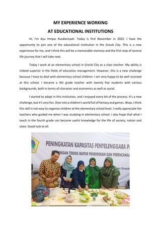 MY EXPERIENCE WORKING
AT EDUCATIONAL INSTITUTIONS
Hi, I'm Ayu Imtyas Rusdiansyah. Today is first November in 2022. I have the
opportunity to join one of the educational institution in the Gresik City. This is a new
experience for me, and I think this will be a memorable memory and the first step of several
life journey that I will take next.
Today I work at an elementary school in Gresik City as a class teacher. My ability is
indeed superior in the fields of education management. However, this is a new challenge
because I have to deal with elementary school children. I am very happy to be well received
at this school. I became a 4th grade teacher with twenty five students with various
backgrounds, both in terms of character and economics as well as social.
I started to adapt in this institution, and I enjoyed every bit of the process. It's a new
challenge, but it's very fun. Dive into a children's world full of fantasy and games. Wow, I think
this skill is not easy to organize children at the elementary school level. I really appreciate the
teachers who guided me when I was studying in elementary school. I also hope that what I
teach in the fourth grade can become useful knowledge for the life of society, nation and
state. Good luck to all.
 