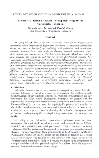 PSYCHOLOGY AND EDUCATION: AN INTERDISCIPLINARY JOURNAL
Elementary School Principals Development Program in
Yogyakarta, Indonesia
Nurtanio Agus Purwanto & Husaini Usman
State University of Yogyakarta, Indonesia
Abstract
The purpose of this study was to analyze development program for
elementary school principals in Yogyakarta, Indonesia. A sequential explanatory
design was used in this study, by combining both qualitative and quantitative
research methods. Data were collected through in-depth interviews, direct
observations, and documentation. The Interactive Analysis Model was used in
data analysis. The results showed that the current development program for
elementary school principals involved the making of regulations, setting up of
standards, providing block grants, and improving professionalism. The success
of a development program was influenced by the performance of the education
office, school supervisor andprincipal 's positive response, financial support, and
fulfillment of minimum service standards in school programs. However, some
factors contribute to limitation of success such as complexity of school
administration, bureaucracy, demands for compliance with the National
Education Standards, lack in principal 's performance monitoring, and
interpersonal relationships between the principals and school supervisors.
Introduction
Indonesian human resources are currently less competitive compared to other
countries. Education is viewed as a main tool to overcome this problem through
the improvement of development components. Principals or headmasters are key
components that affect school development. Principals are charged with the
responsibility to manage and improve school quality within the complex system
Wahjosumidjo (2005, p. 83) noted that a principal's primary task is to lead a
school where teaching-learning processes and student-teacher interactions occur.
A principal plays a pivotal role in elevating the school's development and
performance, and enhancing the teaching-learning environment, and its impact on
society.
According to the Indonesian government regulations, there are some
requirements for a principal, including academic and non-academic staff. To be
appointed as a principal, one must go through certain procedures, including
evaluation of his/ her educational background, experiences, age, incumbency, and
integrity. The government lists these requirements in the Regulations ofMinister
of Education Number 28 (2010), about the designation of teachers as a school
(madrasah) principal. The designation is the authority of the regent or the mayor
of certain region. Such policy could lead to some mismatch on the competence of
principal candidate and ideal principal required for a school. Some findings were
generated from initial interviews for this study.
 