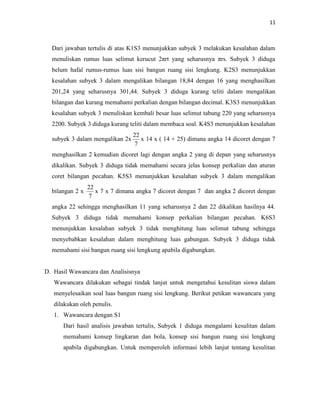 11
Dari jawaban tertulis di atas K1S3 menunjukkan subyek 3 melakukan kesalahan dalam
menuliskan rumus luas selimut kerucut 2πrt yang seharusnya πrs. Subyek 3 diduga
belum hafal rumus-rumus luas sisi bangun ruang sisi lengkung. K2S3 menunjukkan
kesalahan subyek 3 dalam mengalikan bilangan 18,84 dengan 16 yang menghasilkan
201,24 yang seharusnya 301,44. Subyek 3 diduga kurang teliti dalam mengalikan
bilangan dan kurang memahami perkalian dengan bilangan decimal. K3S3 menunjukkan
kesalahan subyek 3 menuliskan kembali besar luas selimut tabung 220 yang seharusnya
2200. Subyek 3 diduga kurang teliti dalam membaca soal. K4S3 menunjukkan kesalahan
subyek 3 dalam mengalikan 2x
7
22
x 14 x ( 14 + 25) dimana angka 14 dicoret dengan 7
menghasilkan 2 kemudian dicoret lagi dengan angka 2 yang di depan yang seharusnya
dikalikan. Subyek 3 diduga tidak memahami secara jelas konsep perkalian dan aturan
coret bilangan pecahan. K5S3 menunjukkan kesalahan subyek 3 dalam mengalikan
bilangan 2 x
7
22
x 7 x 7 dimana angka 7 dicoret dengan 7 dan angka 2 dicoret dengan
angka 22 sehingga menghasilkan 11 yang seharusnya 2 dan 22 dikalikan hasilnya 44.
Subyek 3 diduga tidak memahami konsep perkalian bilangan pecahan. K6S3
menunjukkan kesalahan subyek 3 tidak menghitung luas selimut tabung sehingga
menyebabkan kesalahan dalam menghitung luas gabungan. Subyek 3 diduga tidak
memahami sisi bangun ruang sisi lengkung apabila digabungkan.
D. Hasil Wawancara dan Analisisnya
Wawancara dilakukan sebagai tindak lanjut untuk mengetahui kesulitan siswa dalam
menyelesaikan soal luas bangun ruang sisi lengkung. Berikut petikan wawancara yang
dilakukan oleh penulis.
1. Wawancara dengan S1
Dari hasil analisis jawaban tertulis, Subyek 1 diduga mengalami kesulitan dalam
memahami konsep lingkaran dan bola, konsep sisi bangun ruang sisi lengkung
apabila digabungkan. Untuk memperoleh informasi lebih lanjut tentang kesulitan
 