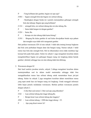 13
P : Yang kelihatan dari gambar, bagian sisi apa saja?
J10S1 : bagian setengah bola dan bagian sisi selimut tabung.
P : Bandingkan dengan benda ini ( penulis menunjukkan gabungan setengah
bola dan tabung). Bagian apa yang kelihatan?
J11S1 : setengah bola, sisi selimut tabung dan sisi alas tabung, Bu.
P : Sama tidak bangun ini dengan gambar?
J12S1 : Sama, Bu.
P : Kenapa sisi alas tabung tidak kamu hitung?
J13S1 : Bingung Bu kalau gambar di soal kalau diwujudkan benda saya paham
dan mungkin saya tidak teliti mengamati gambar.
Dari petikan wawancara J2S1 di atas subyek 1 tidak tahu tentang konsep lingkaran
dan bola serta perbedaan bangun datar dan bangun ruang. Namun subyek 1 hafal
rumus luas bola dan setengah bola. Hal ini dikarenakan siswa tidak membaca lagi
konsep bola pada buku paket. Selain itu subyek 1 juga mengalami kesulitan dalam
mengidentifikasi bagian sisi gabungan bangun ruang sisi lengkung dalam bentuk
gambar ( abstrak) sehingga luas sisi alas tabung tidak ikut dihitung.
2. Wawancara dengan S2
Dari hasil analisis jawaban tertulis, subyek 2 diduga mengalami kesulitan dalam
menterjemahkan soal ke dalam model matematika sehingga tidak bisa
mengaplikasikan rumus luas selimut tabung untuk menentukan besar jari-jari
tabung. Selain itu subyek 2 juga mengalami kesulitan dalam menuliskan rumus
yang tepat untuk luas sisi bangun ruang sisi lengkung. Untuk menggali informasi
lebih lanjut penulis melakukan wawancara. Berikut petikan wawancara penulis
dengan subyek 2.
P : Coba lihat soal nomor 2. Dari soal apa yang diketahui?
J1S2 : Luas selimut tabung dan tinggi tabung,Bu.
P : Berapa besar Luas selimut tabung dan tingginy?
J2S2 : Luas selimut tabung = 2200 dan tinggi tabung = 25.
P : Apa yang dicari nomor 2a?
 