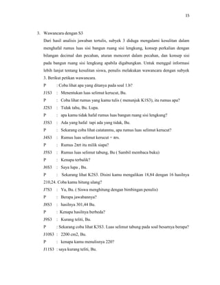 15
3. Wawancara dengan S3
Dari hasil analisis jawaban tertulis, subyek 3 diduga mengalami kesulitan dalam
menghafal rumus luas sisi bangun ruang sisi lengkung, konsep perkalian dengan
bilangan decimal dan pecahan, aturan mencoret dalam pecahan, dan konsep sisi
pada bangun ruang sisi lengkung apabila digabungkan. Untuk menggal informasi
lebih lanjut tentang kesulitan siswa, penulis melakukan wawancara dengan subyek
3. Berikut petikan wawancara.
P : Coba lihat apa yang ditanya pada soal 1.b?
J1S3 : Menentukan luas selimut kerucut, Bu.
P : Coba lihat rumus yang kamu tulis ( menunjuk K1S3), itu rumus apa?
J2S3 : Tidak tahu, Bu. Lupa.
P : apa kamu tidak hafal rumus luas bangun ruang sisi lengkung?
J3S3 : Ada yang hafal tapi ada yang tidak, Bu.
P : Sekarang coba lihat catatanmu, apa rumus luas selimut kerucut?
J4S3 : Rumus luas selimut kerucut = πrs.
P : Rumus 2πrt itu milik siapa?
J5S3 : Rumus luas selimut tabung, Bu ( Sambil membaca buku)
P : Kenapa terbalik?
J6S3 : Saya lupa , Bu.
P : Sekarang lihat K2S3. Disini kamu mengalikan 18,84 dengan 16 hasilnya
210,24. Coba kamu hitung ulang?
J7S3 : Ya, Bu. ( Siswa menghitung dengan bimbingan penulis)
P : Berapa jawabannya?
J8S3 : hasilnya 301,44 Bu.
P : Kenapa hasilnya berbeda?
J9S3 : Kurang teliti, Bu.
P : Sekarang coba lihat K3S3. Luas selimut tabung pada soal besarnya berapa?
J10S3 : 2200 cm2, Bu.
P : kenapa kamu menulisnya 220?
J11S3 : saya kurang teliti, Bu.
 