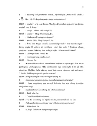 16
P : Sekarang lihat jawabanmu nomor 2.b ( menunjuk K4S3). Disitu tertulis 2
x
7
22
x 14 x ( 14+25). Bagaimana cara kamu menghitungnya?
J12S3 : angka 14 saya coret dengan 7 hasilnya 2 kemudian saya coret lagi dengan
angka 2 yang di depan.
P : kenapa 14 kamu coret dengan 7?
J13S3 : karena 14 dibagi 7 hasilnya 2, Bu.
P : Lha kenapa 2 kamu coret dengan 2?
J14S3 : Karena 2 bisa dibagi dengan 2, Bu.
P : Coba lihat dengan seksama tadi memang benar 14 bisa dicoret dengan 7
karena angka 14 letaknya di pembilang ( atas) dan angka 7 letaknya sebagai
penyebut ( bawah). Sekarang lihat letaknya angka 2 di atas atau di bawah?
J15S3 : Letaknya di atas semua, Bu.
P : berarti apa yang mau lakukan?
J16S3 : Bingung Bu.
P : Karena letaknya di atas semua berarti merupakan operasi perkalian bukan
pembagian. Lihat juga pada K5S3 kesalahannya juga sama angka 2 dan 22 tidak
dibagi tapi dikalikan. Coba sekarang kamu lihat gambar gabungan pada soal nomor
3. Terdiri dari bangun apa saja gambar tersebut?
J17S3 : bangun setengah bola dan bangun tabung, Bu.
P : bagaimana kamu menghitung luas gabungan gambar tersebut?
J18S3 : Saya menghitung luas setengah bola dan luas alas tabung kemudian
menjumlahkannya.
P : Ingat ada berapa sisi tabung dan sebutkan apa saja?
J19S3 : Tidak tahu, Bu.
P : Coba lihat di buku catatanmu.
J20S3 : Ya, Bu. Sisi tabung ada 3 yaitu sisi atas, sisi selimut dan sisi alas.
P : Pada gambar tabung, sisi apa yang kelihatan selain alas tabung?
J21S3 : Sisi selimut, Bu.
P : Kenapa kamu tidak menghitung luasnya?
 