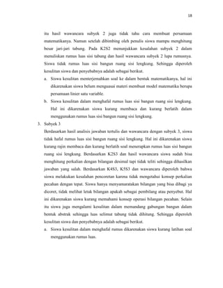18
itu hasil wawancara subyek 2 juga tidak tahu cara membuat persamaan
matematikanya. Namun setelah dibimbing oleh penulis siswa mampu menghitung
besar jari-jari tabung. Pada K2S2 menunjukkan kesalahan subyek 2 dalam
menuliskan rumus luas sisi tabung dan hasil wawancara subyek 2 lupa rumusnya.
Siswa tidak rumus luas sisi bangun ruang sisi lengkung. Sehingga diperoleh
kesulitan siswa dan penyebabnya adalah sebagai berikut.
a. Siswa kesulitan menterjemahkan soal ke dalam bentuk matematikanya, hal ini
dikarenakan siswa belum menguasai materi membuat model matematika berupa
persamaan linier satu variable.
b. Siswa kesulitan dalam menghafal rumus luas sisi bangun ruang sisi lengkung.
Hal ini dikarenakan siswa kurang membaca dan kurang berlatih dalam
menggunakan rumus luas sisi bangun ruang sisi lengkung.
3. Subyek 3
Berdasarkan hasil analisis jawaban tertulis dan wawancara dengan subyek 3, siswa
tidak hafal rumus luas sisi bangun ruang sisi lengkung. Hal ini dikarenakan siswa
kurang rajin membaca dan kurang berlatih soal menerapkan rumus luas sisi bangun
ruang sisi lengkung. Berdasarkan K2S3 dan hasil wawancara siswa sudah bisa
menghitung perkalian dengan bilangan desimal tapi tidak teliti sehingga dihasilkan
jawaban yang salah. Berdasarkan K4S3, K5S3 dan wawancara diperoleh bahwa
siswa melakukan kesalahan pencoretan karena tidak mengetahui konsep perkalian
pecahan dengan tepat. Siswa hanya menyamaratakan bilangan yang bisa dibagi ya
dicoret, tidak melihat letak bilangan apakah sebagai pembilang atau penyebut. Hal
ini dikarenakan siswa kurang memahami konsep operasi bilangan pecahan. Selain
itu siswa juga mengalami kesulitan dalam memandang gabungan bangun dalam
bentuk abstrak sehingga luas selimut tabung tidak dihitung. Sehingga diperoleh
kesulitan siswa dan penyebabnya adalah sebagai berikut.
a. Siswa kesulitan dalam menghafal rumus dikarenakan siswa kurang latihan soal
menggunakan rumus luas.
 