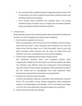 19
b. Siswa kesulitan dalam menghitung dengan menggunakan bilangan pecahan. Hal
ini dikarenakan siswa belum menguasai konsep operasi bilangan pecahan yang
melibatkan perkalian dan pembagian.
c. Siswa kesulitan dalam menentukan luas gabungan karena siswa kurang
memahami konsep sisi bangun ruang sisi lengkung dan memandang gabungan
bangun yang disajikan dalam bentuk gambar (abstrak).
F. Alternatif Solusi
Berikut beberapa alternatif solusi dilakukan penulis untuk meminimalkan kesalahan dan
kesulitan siswa dalam menghitung luas bangun ruang sisi lengkung.
1. Untuk kesulitan menghafal rumus luas sisi
Pada awal pembelajaran, secara bersama-sama siswa melafalkan rumus luas tabung,
kerucut dan bola selama 5 menit. Selanjutnya guru memberikan kuis rumus luas
tabung, kerucut dan bola kepada siswa ( sistem mencongak). Selain itu, guru juga
dapat menerapkan bentuk permainan teka teki silang, lari estafet kertas yang
bertuliskan rumus luas, memasangkan kartu rumus luas dan sebagainya
2. Untuk kesulitan menghitung perkalian dengan bilangan desimal
Dari pembahasan dijelaskan bahwa siswa mengalami kesulitan dalam
mengoperasikan bilangan decimal dan pecahan saat menerima pelajaran dan latihan
soal. Alternative yang diberikan adalah guru menggunakan model pembelajaran
yang lebih menarik misalnya dengan menggunakan model pembelajaran kooperatif
tipe TGT. Dimana tipe ini memungkinkan siswa untuk bekerjasama dalam
kelompok dan saling berlomba menyelesaikan soal yang diberikan.
3. Untuk kesulitan membuat model matematika
Alternatif yang diberikan adalah guru menerapkan model pembelajaran kooperatif
STAD, TPS atau problem solving. Dengan menggunakan model pembelajaran
koopeatif, siswa dikelompokkan dan berdiskusi. Di sini siswa bekerja sama dengan
siswa lain. Siswa yang sudah paham menjelaskan kepada siswa yang belum.
4. Untuk kesulitan menentukan luas gabungan
 