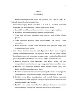 21
BAB III
KESIMPULAN
Berdasarkan analisis jawaban tertulis dan wawancara siswa kelas IX E SMP N 2
Tasikmadu dapat disimpulkan sebagai berikut.
1. Kesulitan belajar yang dialami siswa kelas IX E SMP N 2 tasikmadu pada materi
menentukan luas bangun ruang sisi lengkung adalah sebagai berikut.
a. Siswa tidak tepat dalam menuliskan rumus luas bangun ruang sisi lengkung.
b. Siswa tidak tepat dalam menghitung perkalian bilangan decimal.
c. Siswa tidak tepat dalam melakukan aturan mencoret pada perkalian bilangan
pecahan.
d. Siswa mengalami kesulitan dalam menterjemahkan soal menjadi kalimat
metamatika.
e. Siswa mengalami kesulitan dalam menentukan luas gabungan bangun yang
disajikan dalam bentuk gambar.
2. Dari beberapa kesulitan yang ada dapat digeneralisasi bahwa siswa mengalami
kesulitan dalam menghafal rumus dan melakukan operasi perkalian dengan bilangan
decimal atau pecahan serta memandang gabungan bangun yang disajikan dalam bentuk
gambar. Penyebab kesulitan belajar siswa kelas IX E SMP N 2 tasikmadu yaitu.
a. Kesulitan menghafal rumus dikarenakan siswa kurang berlatih soal yang
menggunakan rumus selain itu siswa juga kurang dalam frekuensi membaca rumus.
b. Kesulitan siswa menghitung perkalian dengan bilangan decimal karena siswa
kurang teliti dalam melakukan operasi hitung.
c. Kesulitan siswa dalam melakukan aturan mencoret pada perkalian bilangan pecahan
dikarenakan siswa tidak menguasai konsep dasar perkalian bilangan pecahan.
d. Kesulitan siswa dalam menterjemahkan soal menjadi kalimat matematika
dikarenakan siswa tidak menguasai konsep dasar pernyataan dan persamaan linier
satu variable pada waktu kelas VII.
e. Kesulitan siswa dalam menentukan luas gabungan dikarenakan siswa belum
menguasai konsep gabungan luas apabila dinyatakan dalam bentuk gambar.
 