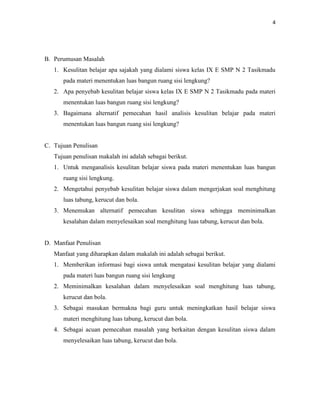 4
B. Perumusan Masalah
1. Kesulitan belajar apa sajakah yang dialami siswa kelas IX E SMP N 2 Tasikmadu
pada materi menentukan luas bangun ruang sisi lengkung?
2. Apa penyebab kesulitan belajar siswa kelas IX E SMP N 2 Tasikmadu pada materi
menentukan luas bangun ruang sisi lengkung?
3. Bagaimana alternatif pemecahan hasil analisis kesulitan belajar pada materi
menentukan luas bangun ruang sisi lengkung?
C. Tujuan Penulisan
Tujuan penulisan makalah ini adalah sebagai berikut.
1. Untuk menganalisis kesulitan belajar siswa pada materi menentukan luas bangun
ruang sisi lengkung.
2. Mengetahui penyebab kesulitan belajar siswa dalam mengerjakan soal menghitung
luas tabung, kerucut dan bola.
3. Menemukan alternatif pemecahan kesulitan siswa sehingga meminimalkan
kesalahan dalam menyelesaikan soal menghitung luas tabung, kerucut dan bola.
D. Manfaat Penulisan
Manfaat yang diharapkan dalam makalah ini adalah sebagai berikut.
1. Memberikan informasi bagi siswa untuk mengatasi kesulitan belajar yang dialami
pada materi luas bangun ruang sisi lengkung
2. Meminimalkan kesalahan dalam menyelesaikan soal menghitung luas tabung,
kerucut dan bola.
3. Sebagai masukan bermakna bagi guru untuk meningkatkan hasil belajar siswa
materi menghitung luas tabung, kerucut dan bola.
4. Sebagai acuan pemecahan masalah yang berkaitan dengan kesulitan siswa dalam
menyelesaikan luas tabung, kerucut dan bola.
 