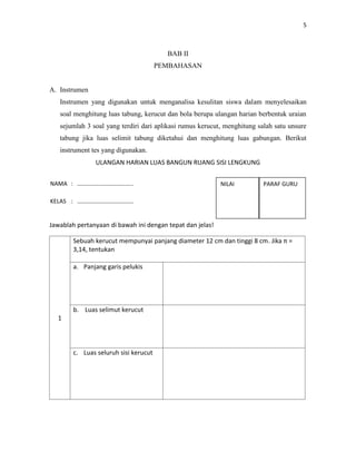 5
BAB II
PEMBAHASAN
A. Instrumen
Instrumen yang digunakan untuk menganalisa kesulitan siswa dalam menyelesaikan
soal menghitung luas tabung, kerucut dan bola berupa ulangan harian berbentuk uraian
sejumlah 3 soal yang terdiri dari aplikasi rumus kerucut, menghitung salah satu unsure
tabung jika luas selimit tabung diketahui dan menghitung luas gabungan. Berikut
instrument tes yang digunakan.
ULANGAN HARIAN LUAS BANGUN RUANG SISI LENGKUNG
Jawablah pertanyaan di bawah ini dengan tepat dan jelas!
1
Sebuah kerucut mempunyai panjang diameter 12 cm dan tinggi 8 cm. Jika π =
3,14, tentukan
a. Panjang garis pelukis
b. Luas selimut kerucut
c. Luas seluruh sisi kerucut
NAMA : ………………………………..
KELAS : ………………………………..
NO ABS: ………………………………
NILAI PARAF GURU
 