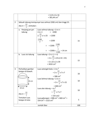 7
= 3,14 x 6 x 16
= 301,44 cm2
2 Sebuah tabung mempunyai luas selimut 2200 cm2 dan tinggi 25.
Jika π =
7
22
, tentukan :
a. Panjang jari-jari
tabung
Luas selimut tabung = 2.π.r.t
2.π.r.t = 2200
2.
7
22
x r x 25 = 2200
r
7
1100
= 2200
r = 2200 :
7
1100
r = 2200 x
1100
7
= 14 cm
15
b. Luas sisi tabung Luas tabung = 2 π.r ( r + t)
= 2 x
7
22
x 14 x( 14 + 25)
= 2 x 22 x 2 x 39
= 3432 cm2
15
3 Perhatikan gambar
bangun di bawah.
Jika π =
7
22
Tentukan Luas
bangun di atas
Luas setengah bola = 2.π.r2
= 2 x
7
22
x 7 x 7
= 308 cm2
Luas Selimut tabung = 2.π.r.t
= 2 x
7
22
x 7 x 15
= 660 cm2
Luas alas tabung = π.r2
=
7
22
x 7 x 7
= 154 cm2
Luas gabungan = 308 cm2
+ 660 cm2
+
154 cm2
= 1122 cm2
10
10
10
5
Jumlah Skor 100
14 cm
15 cm
 