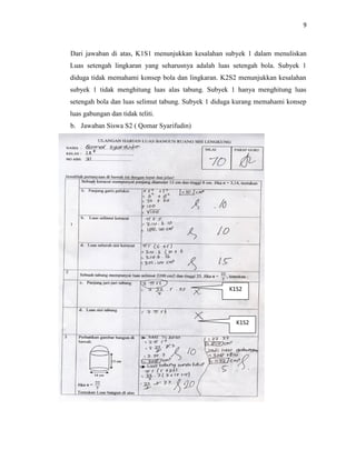 9
Dari jawaban di atas, K1S1 menunjukkan kesalahan subyek 1 dalam menuliskan
Luas setengah lingkaran yang seharusnya adalah luas setengah bola. Subyek 1
diduga tidak memahami konsep bola dan lingkaran. K2S2 menunjukkan kesalahan
subyek 1 tidak menghitung luas alas tabung. Subyek 1 hanya menghitung luas
setengah bola dan luas selimut tabung. Subyek 1 diduga kurang memahami konsep
luas gabungan dan tidak teliti.
b. Jawaban Siswa S2 ( Qomar Syarifudin)
K1S2
K1S2
 