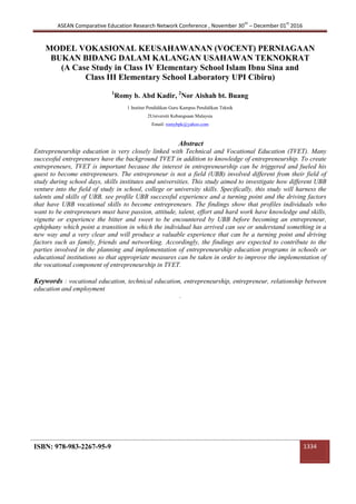 ASEAN Comparative Education Research Network Conference , November 30
th
– December 01
st
2016
ISBN: 978-983-2267-95-9 1334
MODEL VOKASIONAL KEUSAHAWANAN (VOCENT) PERNIAGAAN
BUKAN BIDANG DALAM KALANGAN USAHAWAN TEKNOKRAT
(A Case Study in Class IV Elementary School Islam Ibnu Sina and
Class III Elementary School Laboratory UPI Cibiru)
1
Romy b. Abd Kadir, 2
Nor Aishah bt. Buang
1 Institut Pendidikan Guru Kampus Pendidikan Teknik
2Universiti Kebangsaan Malaysia
Email: romybpk@yahoo.com
Abstract
Entrepreneurship education is very closely linked with Technical and Vocational Education (TVET). Many
successful entrepreneurs have the background TVET in addition to knowledge of entrepreneurship. To create
entrepreneurs, TVET is important because the interest in entrepreneurship can be triggered and fueled his
quest to become entrepreneurs. The entrepreneur is not a field (UBB) involved different from their field of
study during school days, skills institutes and universities. This study aimed to investigate how different UBB
venture into the field of study in school, college or university skills. Specifically, this study will harness the
talents and skills of UBB, see profile UBB successful experience and a turning point and the driving factors
that have UBB vocational skills to become entrepreneurs. The findings show that profiles individuals who
want to be entrepreneurs must have passion, attitude, talent, effort and hard work have knowledge and skills,
vignette or experience the bitter and sweet to be encountered by UBB before becoming an entrepreneur,
ephiphany which point a transition in which the individual has arrived can see or understand something in a
new way and a very clear and will produce a valuable experience that can be a turning point and driving
factors such as family, friends and networking. Accordingly, the findings are expected to contribute to the
parties involved in the planning and implementation of entrepreneurship education programs in schools or
educational institutions so that appropriate measures can be taken in order to improve the implementation of
the vocational component of entrepreneurship in TVET.
Keywords : vocational education, technical education, entrepreneurship, entrepreneur, relationship between
education and employment
.
 