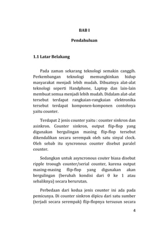 4
BAB I
Pendahuluan
1.1 Latar Belakang
Pada zaman sekarang teknologi semakin canggih.
Perkembangan teknologi memungkinkan hidup
masyarakat menjadi lebih mudah. Dibuatnya alat-alat
teknologi seperti Handphone, Laptop dan lain-lain
membuat semua menjadi lebih mudah. Didalam alat-alat
tersebut terdapat rangkaian-rangkaian elektronika
tersebut terdapat komponen-komponen contohnya
yaitu counter.
Terdapat 2 jenis counter yaitu : counter sinkron dan
asinkron. Counter sinkron, output flip-flop yang
digunakan bergulingan masing flip-flop tersebut
dikendalikan secara serempak oleh satu sinyal clock.
Oleh sebab itu syncronous counter disebut paralel
counter.
Sedangkan untuk asyncronous couter biasa disebut
ripple troough counter/serial counter, karena output
masing-masing flip-flop yang digunakan akan
bergulingan (berubah kondisi dari 0 ke 1 atau
sebaliknya) secara berurutan.
Perbedaan dari kedua jenis counter ini ada pada
pemicunya. Di counter sinkron dipicu dari satu sumber
(terjadi secara serempak) flip-flopnya tersusun secara
 