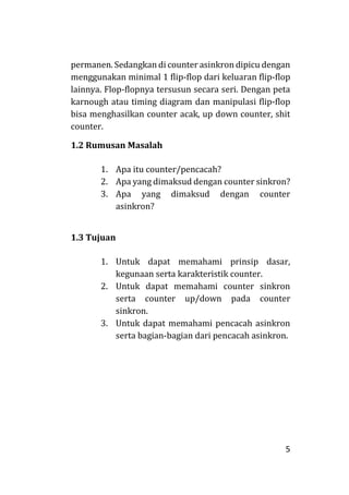 5
permanen. Sedangkan di counter asinkron dipicu dengan
menggunakan minimal 1 flip-flop dari keluaran flip-flop
lainnya. Flop-flopnya tersusun secara seri. Dengan peta
karnough atau timing diagram dan manipulasi flip-flop
bisa menghasilkan counter acak, up down counter, shit
counter.
1.2 Rumusan Masalah
1. Apa itu counter/pencacah?
2. Apa yang dimaksud dengan counter sinkron?
3. Apa yang dimaksud dengan counter
asinkron?
1.3 Tujuan
1. Untuk dapat memahami prinsip dasar,
kegunaan serta karakteristik counter.
2. Untuk dapat memahami counter sinkron
serta counter up/down pada counter
sinkron.
3. Untuk dapat memahami pencacah asinkron
serta bagian-bagian dari pencacah asinkron.
 