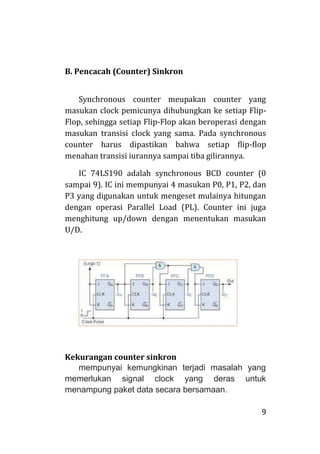 9
B. Pencacah (Counter) Sinkron
Synchronous counter meupakan counter yang
masukan clock pemicunya dihubungkan ke setiap Flip-
Flop, sehingga setiap Flip-Flop akan beroperasi dengan
masukan transisi clock yang sama. Pada synchronous
counter harus dipastikan bahwa setiap flip-flop
menahan transisi iurannya sampai tiba gilirannya.
IC 74LS190 adalah synchronous BCD counter (0
sampai 9). IC ini mempunyai 4 masukan P0, P1, P2, dan
P3 yang digunakan untuk mengeset mulainya hitungan
dengan operasi Parallel Load (PL). Counter ini juga
menghitung up/down dengan menentukan masukan
U/D.
Kekurangan counter sinkron
mempunyai kemungkinan terjadi masalah yang
memerlukan signal clock yang deras untuk
menampung paket data secara bersamaan.
 