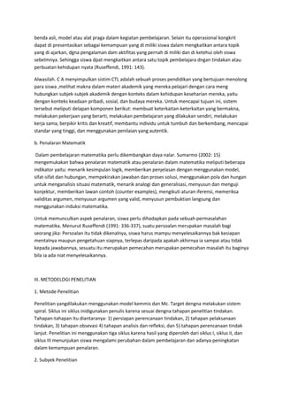 benda asli, model atau alat praga dalam kegiatan pembelajaran. Selain itu operasional kongkrit
dapat di presentasikan sebagai kemampuan yang di miliki siswa dalam mengkaitkan antara topik
yang di ajarkan, dgna pengalaman dam aktifitas yang pernah di miliki dan di ketehui oleh siswa
sebelmnya. Sehingga siswa dpat mengkaitkan antara satu topik pembelajara dngan tindakan atau
perbuatan kehidupan nyata (Ruseffendi, 1991: 143).

Alwasilah. C A menyimpulkan sistim CTL adalah sebuah proses pendidikan yang bertujuan menolong
para siswa ,melihat makna dalam materi akademik yang mereka pelajari dengan cara meng
hubungkan subjek-subjek akademik dengan konteks dalam kehidupan keseharian mereka, yaitu
dengan konteks keadaan pribadi, sosial, dan budaya mereka. Untuk mencapai tujuan ini, sistem
tersebut meliputi delapan komponen berikut: membuat keterkaitan-keterkaitan yang bermakna,
melakukan pekerjaan yang berarti, melakukan pembelajaran yang dilakukan sendiri, melakukan
kerja sama, berpikir kritis dan kreatif, membantu individu untuk tumbuh dan berkembang, mencapai
standar yang tinggi, dan menggunakan penilaian yang autentik.

b. Penalaran Matematik

 Dalam pembelajaran matematika perlu dikembangkan daya nalar. Sumarmo (2002: 15)
mengemukakan bahwa penalaran matematik atau penalaran dalam matematika meliputi beberapa
indikator yaitu: menarik kesimpulan logik, memberikan penjelasan dengan menggunakan model,
sifat-sifat dan hubungan, mempekirakan jawaban dan proses solusi, menggunakan pola dan hungan
untuk menganalisis situasi matematik, menarik analogi dan generalisasi, menyusun dan menguji
konjektur, memberikan lawan contoh (counter examples), mengikuti aturan iferensi, memeriksa
validitas argumen, menyusun argumen yang valid, menyusun pembuktian langsung dan
menggunakan induksi matematika.

Untuk memunculkan aspek penalaran, siswa perlu dihadapkan pada sebuah permasalahan
matematika. Menurut Ruseffendi (1991: 336-337), suatu persoalan merupakan masalah bagi
seorang jika: Persoalan itu tidak dikenalnya, siswa harus mampu menyelesaikannya bak kesiapan
mentalnya maupun pengetahuan siapnya, terlepas daripada apakah akhirnya ia sampai atau tidak
kepada jawabannya, sesuatu itu merupakan pemecahan merupakan pemecahan masalah itu baginya
bila ia ada niat menyelesaikannya.



III. METODELOGI PENELITIAN

1. Metode Penelitian

Penelitian yangdilakukan menggunakan model kemmis dan Mc. Target dengna melakukan sistem
spiral. Siklus ini siklus inidigunakan penulis karena sesuai dengna tahapan penelitian tindakan.
Tahapan-tahapan itu diantaranya: 1) persiapan perencanaan tindakan, 2) tahapan pelaksanaan
tindakan, 3) tahapan obsevasi 4) tahapan analisis dan refleksi, dan 5) tahapan perencanaan tindak
lanjut. Penelitian ini menggunakan tiga siklus karena hasil yang diperoleh dari siklus I, siklus II, dan
siklus III menunjukan siswa mengalami perubahan dalam pembelajaran dan adanya peningkatan
dalam kemampuan penalaran.

2. Subyek Penelitian
 