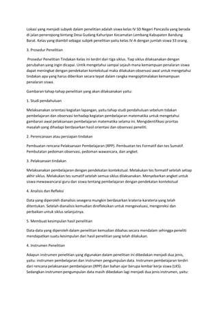 Lokasi yang menjadi subyek dalam penelitian adalah siswa kelas IV SD Negeri Pancasila yang berada
di jalan peneropong bintang Desa Gudang Kahuripan Kecamatan Lembang Kabupaten Bandung
Barat. Kelas yang diambil sebagai subjek penelitian yaitu kelas IV-A dengan jumlah siswa 33 orang.

3. Prosedur Penelitian

 Prosedur Penelitian Tindakan Kelas ini terdiri dari tiga siklus. Tiap siklus dilaksanakan dengan
perubahan yang ingin dicapai. Untik mengetahui sampai sejauh mana kemampuan penalaran siswa
dapat meningkat dengan pendekatan kontekstual maka dilakukan observasi awal untuk mengetahui
tindakan apa yang harus diberikan secara tepat dalam rangka mengoptimalakan kemampuan
penalaran siswa.

Gambaran tahap-tahap penelitian yang akan dilaksanakan yaitu:

1. Studi pendahuluan

Melaksanakan orientasi kegiatan lapangan, yaitu tahap studi pendahuluan sebelum tidakan
pembelajaran dan observasi terhadap kegiatan pembelajaran matematika untuk mengetahui
gambaran awal pelaksanaan pembelajaran matematika selama ini. Mengidentifikasi proritas
masalah yang dihadapi berdasarkan hasil orientasi dan observasi peneliti.

2. Perencanaan atau persiapan tindakan

Pembuatan rencana Pelaksanaan Pembelajaran (RPP). Pembuatan tes Formatif dan tes Sumatif.
Pembutatan pedoman observasi, pedoman wawancara, dan angket.

3. Pelaksanaan tindakan

Melaksanakan pembelajaran dengan pendekatan kontekstual. Melakukan tes formatif setelah setiap
akhir siklus. Melakukan tes sumatif setelah semua siklus dilaksanakan. Menyebarkan angket untuk
siswa mewawancarai guru dan siswa tentang pembelajaran dengan pendekatan kontekstual

4. Analisis dan Refleksi

Data yang diperoleh dianalisis sesegera mungkin berdasarkan krateria-karateria yang telah
ditentukan. Setelah dianalisis kemudian direfleksikan untuk mengevaluasi, mengoreksi dan
perbaikan untuk siklus selanjutnya.

5. Membuat kesimpulan hasil penelitian

Data-data yang diperoleh dalam penelitian kemudian dibahas secara mendalam sehingga peneliti
mendapatkan suatu kesimpulan dari hasil penelitian yang telah dilakukan.

4. Instrumen Penelitian

Adapun instrumen penelitian yang digunakan dalam penelitian ini dibedakan menjadi dua jenis,
yaitu: instrumen pembelajaran dan instrumen pengumpulan data. Instrumen pembelajaran terdiri
dari rencana pelaksanaan pembelajaran (RPP) dan bahan ajar berupa lembar kerja siswa (LKS).
Sedangkan instrumen pengumpulan data masih dibedakan lagi menjadi dua jenis instrumen, yaitu:
 