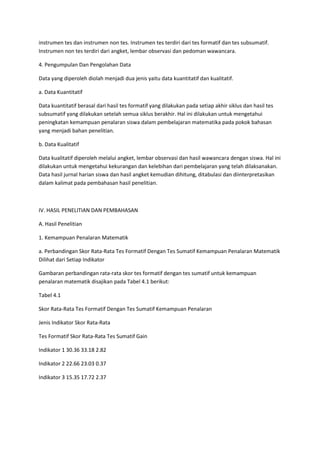 instrumen tes dan instrumen non tes. Instrumen tes terdiri dari tes formatif dan tes subsumatif.
Instrumen non tes terdiri dari angket, lembar observasi dan pedoman wawancara.

4. Pengumpulan Dan Pengolahan Data

Data yang diperoleh diolah menjadi dua jenis yaitu data kuantitatif dan kualitatif.

a. Data Kuantitatif

Data kuantitatif berasal dari hasil tes formatif yang dilakukan pada setiap akhir siklus dan hasil tes
subsumatif yang dilakukan setelah semua siklus berakhir. Hal ini dilakukan untuk mengetahui
peningkatan kemampuan penalaran siswa dalam pembelajaran matematika pada pokok bahasan
yang menjadi bahan penelitian.

b. Data Kualitatif

Data kualitatif diperoleh melalui angket, lembar observasi dan hasil wawancara dengan siswa. Hal ini
dilakukan untuk mengetahui kekurangan dan kelebihan dari pembelajaran yang telah dilaksanakan.
Data hasil jurnal harian siswa dan hasil angket kemudian dihitung, ditabulasi dan diinterpretasikan
dalam kalimat pada pembahasan hasil penelitian.



IV. HASIL PENELITIAN DAN PEMBAHASAN

A. Hasil Penelitian

1. Kemampuan Penalaran Matematik

a. Perbandingan Skor Rata-Rata Tes Formatif Dengan Tes Sumatif Kemampuan Penalaran Matematik
Dilihat dari Setiap Indikator

Gambaran perbandingan rata-rata skor tes formatif dengan tes sumatif untuk kemampuan
penalaran matematik disajikan pada Tabel 4.1 berikut:

Tabel 4.1

Skor Rata-Rata Tes Formatif Dengan Tes Sumatif Kemampuan Penalaran

Jenis Indikator Skor Rata-Rata

Tes Formatif Skor Rata-Rata Tes Sumatif Gain

Indikator 1 30.36 33.18 2.82

Indikator 2 22.66 23.03 0.37

Indikator 3 15.35 17.72 2.37
 