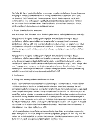 Dari Tabel 4.2 diatas dapat dilihat bahwa respon siswa terhadap pembelajaran dimana didalamnya
menyangkut pembelajaran kontekstual dan peningkatan kemampuan penalaran. Siswa yang
bertanggapan positif hampir mencapai seluruh siswa dengan porsentase mencapai 87,81%,
sementara siswa yang bertanggapan negatif yaitu sebagian kecil dengan porsentase mencapai
12,19%. Hal ini mengindikasikan bahwa siswa menyenangi pembelajaran matematika dengan
pendekatan kontekstual untuk meningkatkan penalaran.

b. Respon siswa berdasarkan wawancara

Hasil wawancara yang dilakukan adalah dapat disajikan menjadi beberapa kelompok diantaranya:

Tanggapan siswa mengenai pembelajaran yang telah dilakukan dan dibandingkan dengan
pembelajaran sebelumnya, untuk kategori siswa yang berkemampuan tinggi menanggapi
pembelajaran sekarang lebih enak karena mudah dimengerti, membuat kita berpikir keras untuk
menjawab dan mengerjakan soal, pembelajaran seperti ini membuat kita lebih mengerti karena
dikaitkan dengan masalah kehidupan sehari-hari, dengan pembelajaran seperti ini lebih aktif dan
termotivasi.

Tanggapan siswa mengenai pembelajaran yang telah dilakukan dan dibandingkan dengan
pembelajaran sebelumnya, untuk kategori siswa berkemampuan sedang, pembelajaran sekarang
sering diskusi sehingga membuat kita lebih paham, dalan belajar kita dituntut untuk berpikir,
pembelajaran seperti ini membuat kita lebih aktif, pembelajaran seperti ini guru hanya mengarahkan
saja. Tanggapan siswa mengenai pembelajaran yang telah dilakukan dan dibandingkan dengan
pembelajaran sebelumnya, untuk kategori siswa berkemampuan rendah, pembelajaran sekarang
jadi lebih mengerti darisebelumnya, suasanakelas jadi lebih aktif.

B. Pembahasan

1. Peningkatan Kemampuan Penalaran Matematik siswa

 Secara keseluruhan kemampuan penalaran siswa meningkat hal ini terlihat dari porsentase skor
rata-rata kemampuan penalaran untuk setiap indikator siklus demi siklus meningkat walaupu
peningkatannya belum mempunyai peningkatan yang lebih besar. Peningkatan penalaran juga dapat
dilihat dari perbandingan porsentase peningkatan penalaran tes formatif dan tes sumatif pada tes
sumatif porsentase rata-rata kemampuan penalaran meningkat. Sementara untuk mengukur secara
keseluruhan peningkatan kemampuan penalaran siswa dapat dilihat dari porsentase peningkatan
penalaran setiap siklus untuk setiap indikator, hal ini terlihat ada peningkatan secara signifikan baik
itu untuk krateria cukup, kriteria baik maupun kariteria sangat baik siklus demi siklusnya meningkat
dengan baik. Untuk kriteria kurang dan jelek silus demi siklus makin kurang bahkan pada siklus III
tidak ada siswa yang masuk pada kriteria jelek.

Hal ini mengindikasikan pemanfaatan pendekatan kontekstual dalam pembelajaran matematika
dapat meningkatkan penalaran. Pengkondisian watu yang efektif, pengelolaan kelas yang baik, dan
merancang materi pembelajaran kedalam kegiatan siswa dan dikaitkan dengan lingkungan atau
dunia siswa menjadi faktor pendukung peningkatan penalatan siswa.
 