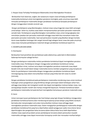 2. Respon Siswa Terhadap Pembelajaran Matematika Untuk Meningkatkan Penalaran

Berdasarkan hasil observasi, angket, dan wawancara respon siswa terhadap pembelajaran
matematika kontestual untuk meningkatkan penalaran meningkat, pada umumnya siswa lebih
menyukai pembelajaran matematika dengan pendekatan kontekstual daripada pembelajaran
dengan menggunakan metode ceramah saja.

 Dengan pembelajaran yang dikembangkan, motivasi siswa cukup tinggi dan siswa lebih semangat
untuk belajar. Selain itu, kualitas siswa dalam merepresentasikan persoalan-persoalan matematik
semakin baik. Pembelajaran yang dikembangkan memudahkan siswa untuk mengungkapkan dan
menuliskan jawaban dari persoalan matematik sehingga siswa lebih bisa memahami materi dan
peersoalan-persoalan matematika. Soal-soal pemecahan masalah yang dikaitkan dengan konteks
dunia siswa dijadikan tantangan dan sangat menarik bagi sebagian besar siswa dan pada umumnya
siswa siswa menyukai pembelajaran matemati dengan pendekatan kontekstual seperti ini.

V. KESIMPULAN DAN SARAN

A. Kesimpulan

Berdasarkan hasil penelitian dan pembahasan pada sebelumnya, pada bab ini dikemukakan
beberapa kesimpulan sebagai berikut :

Dengan pembelajaran matematika melalui pendekatan kontekstual dapat meningkatkan penalara
matematika siswa. Pembelajaran dengan menggunakan pendekatan kontekstual mampu
membangkitkan minat, motivasi serta dapat meningkatkan penalaran matematik siswa dapat
berpikir kritis dan kreatif dalam belajar matematika karena memberi pengalaman yang menyeluruh.
Selain itu pembelajaran matematika dengan menggunakan pendekatan kontekstual dapat
merangsangsang siswa dalam menumbuhkan motivasi yang timbul dari diri siswa itu sendiri
(intrinsik).

Dengan pendekatan kontekstual pada pembelajaran matematika mendorong siswa untuk membuat
hubungan antara pengetahuan yang dimilikinya dengan penerapan dalam kehidupan sehari-hari,
sehingga siswa belajar dari mengalami sendiri dan dapat meningkatkan motivasi belajar siswa, rasa
senang belajar berpikir mandiri dan mampu mengambil keputusan. Penkatan kontekstual dalam
pembelajaran matematika ternyata berhasil meningkatkan kemampuan penalaran matematik siswa.

B. Saran

Untuk mencapai tujuan pembelajaran dan hasil belajar yang ingin dicapai hendaknya menggunakan
pendekatan kontekstual karena akan mendorong terciptanya proses belajar yang efektif, kondusif,
bermakna dan menyenangkan serta akan menumbuhkan motivasi siswa sehingga dapat
meningkatkan penalaran matematik siswa. Dalam mengajarkan pembelajajaran matematika dengan
pendekatan kontekstual hal yang harus diperhatikan adalah penggunaan waktu harus benar-benar
diperhitungkan dan pengelolaan kelas terutama dalam diskusi kelas harus lebih diperhatikan.
Libatkan siswa sepenuhnya dalam proses pembelajaran terutama dalam pemecahan masalah
matematika sehingga siswa dapat menemukan konsepnya sendiri dan merasakan manfaat belajar.
 