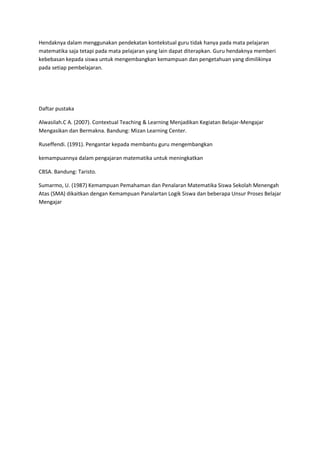 Hendaknya dalam menggunakan pendekatan kontekstual guru tidak hanya pada mata pelajaran
matematika saja tetapi pada mata pelajaran yang lain dapat diterapkan. Guru hendaknya memberi
kebebasan kepada siswa untuk mengembangkan kemampuan dan pengetahuan yang dimilikinya
pada setiap pembelajaran.




Daftar pustaka

Alwasilah.C A. (2007). Contextual Teaching & Learning Menjadikan Kegiatan Belajar-Mengajar
Mengasikan dan Bermakna. Bandung: Mizan Learning Center.

Ruseffendi. (1991). Pengantar kepada membantu guru mengembangkan

kemampuannya dalam pengajaran matematika untuk meningkatkan

CBSA. Bandung: Taristo.

Sumarmo, U. (1987) Kemampuan Pemahaman dan Penalaran Matematika Siswa Sekolah Menengah
Atas (SMA) dikaitkan dengan Kemampuan Panalartan Logik Siswa dan beberapa Unsur Proses Belajar
Mengajar
 