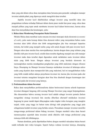 dana yang ada dalam reksa dana merupakan dana bersama para pemodal, sedangkan manajer
investasi adalah pihak yang dipercaya untuk mengelola dana tersebut.
Apabila investor kecil didefinisikan sebagai investor yang memiliki dana dan
pengetahuan terbatas terhadap fluktuasi dalam dunia pasar modal dan pasar uang, reksa dana
menjadi pilihan yang tepat untuk membantu investor kecil dalam berinvestasi, karena reksa
dana bisa menyediakan dua keuntungan, yaitu:
1. Reksa dana Mendorong Pencapaian Skala Ekonomis
Melalui Reksa dana membuat suatu rencana investasi mencapai skala ekonomis (economic
of scale), yaitu suatu konsep dalam ilmu ekonomi mikro yang menyatakan bahwa suatu
investasi akan lebih efisien dan lebih menguntungkan jika bisa mencapai kapasitas
tertentu, hal inilah yang menjadi realita yang sulit untuk dicapai oleh para investor kecil.
Dengan reksa dana mereka bisa mewujudkannya, karena dengan dana yang terbatas yang
dimiliki oleh para investor kecil, setelah dana tersebut digabung menjadi satu oleh manajer
investasi maka dana tersebut dapat digunakan untuk melakukan suatu investasi dalam
skala yang lebih besar. Dengan adanya investasi yang berskala ekonomis ini
memungkinkan mereka mendapatkan penghasilan yang lebih maksimal, dengan efisiensi
biaya. Disamping itu Manajer Investasi biasanya melakukan investasi di beberapa sektor
usaha yang diyakini akan memperoleh laba yang maksimal, hal ini mengakibatkan risiko
yang lebih rendah akibat adanya penyebaran investasi ini, karena jika investasi pada alat
investasi tertentu mengalami kerugian akan bisa bisa disubsidi dengan keuntungan dari
investasi pada alat investasi yang lainnya.
2. Profesionalisme dalam Investasi
Reksa dana menyebabkan profesionalisme dalam berinvestasi karena seluruh keputusan
investasi ditangani langsung oleh seorang Manajer Investasi yang sangat berpengalaman.
Jika diasumsikan bahwa seorang investor kecil adalah sebagai investor pemula (belum
mengetahui strategi investasi) lalu mereka diberikan alternatif melakukan investasi
langsung ke pasar modal dapat dibayangkan maka tingkat risiko kerugian yang mungkin
terjadi, risiko yang tinggi ini belum tentu diiringi oleh penghasilan yang tinggi pula
sebagaimana kaidah investasi yang berlaku umum. Perusahaan manajer investasi memiliki
tenaga-tenaga profesional dalam bidang investasi. Dengan membeli reksa dana berarti
memercayakan sejumlah dana investasi untuk dikelola oleh tenaga profesional yang
tentunya lebih ahli dibidangnya.
Namun demikian, perlu diperhatikan bahwa dengan membeli raksadana bukan berarti
sudah terhindar dari risiko kerugian. Seperti halnya wahana investasi lainnya, disamping
 
