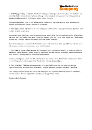                                                    	
                                                   	
  
	
  
5. And they privately complain. We all want employees to bring issues forward, but some problems are
better handled in private. Great employees often get more latitude to bring up controversial subjects in a
group setting because their performance allows greater freedom.


Remarkable employees come to you before or after a meeting to discuss a sensitive issue, knowing that
bringing it up in a group setting could set off a firestorm.


6. They speak when others won’t. Some employees are hesitant to speak up in meetings. Some are even
hesitant to speak up privately.


An employee once asked me a question about potential layoffs. After the meeting I said to him, “Why did you
ask about that? You already know what's going on.” He said, “I do, but a lot of other people don't, and they're
afraid to ask. I thought it would help if they heard the answer from you.”


Remarkable employees have an innate feel for the issues and concerns of those around them, and step up to
ask questions or raise important issues when others hesitate.


7. They like to prove others wrong. Self-motivation often springs from a desire to show that doubters
are wrong. The kid without a college degree or the woman who was told she didn't have leadership potential
often possess a burning desire to prove other people wrong.


Education, intelligence, talent, and skill are important, but drive is critical. Remarkable employees are driven
by something deeper and more personal than just the desire to do a good job.


8. They’re always fiddling. Some people are rarely satisfied (I mean that in a good way) and are
constantly tinkering with something: Reworking a timeline, adjusting a process, tweaking a workflow.


Great employees follow processes. Remarkable employees find ways to make those processes even better,
not only because they are expected to… but because they just can't help it.


Credits to/By Jeff Haden
 