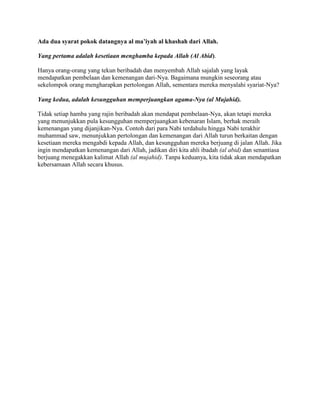 Ada dua syarat pokok datangnya al ma’iyah al khashah dari Allah.
Yang pertama adalah kesetiaan menghamba kepada Allah (Al Abid).
Hanya orang-orang yang tekun beribadah dan menyembah Allah sajalah yang layak
mendapatkan pembelaan dan kemenangan dari-Nya. Bagaimana mungkin seseorang atau
sekelompok orang mengharapkan pertolongan Allah, sementara mereka menyalahi syariat-Nya?
Yang kedua, adalah kesungguhan memperjuangkan agama-Nya (al Mujahid).
Tidak setiap hamba yang rajin beribadah akan mendapat pembelaan-Nya, akan tetapi mereka
yang menunjukkan pula kesungguhan memperjuangkan kebenaran Islam, berhak meraih
kemenangan yang dijanjikan-Nya. Contoh dari para Nabi terdahulu hingga Nabi terakhir
muhammad saw, menunjukkan pertolongan dan kemenangan dari Allah turun berkaitan dengan
kesetiaan mereka mengabdi kepada Allah, dan kesungguhan mereka berjuang di jalan Allah. Jika
ingin mendapatkan kemenangan dari Allah, jadikan diri kita ahli ibadah (al abid) dan senantiasa
berjuang menegakkan kalimat Allah (al mujahid). Tanpa keduanya, kita tidak akan mendapatkan
kebersamaan Allah secara khusus.
 